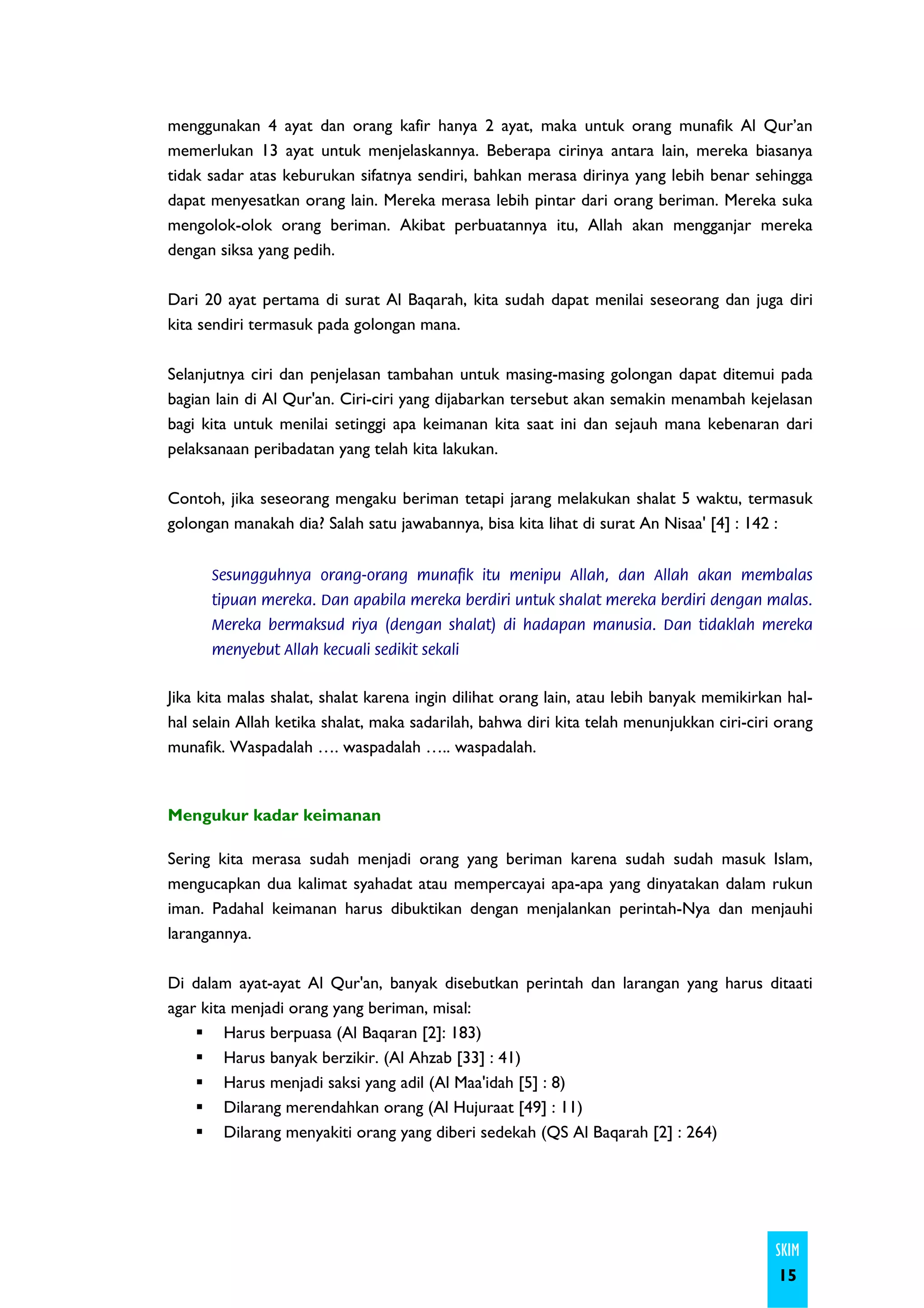 menggunakan 4 ayat dan orang kafir hanya 2 ayat, maka untuk orang munafik Al Qur’an
memerlukan 13 ayat untuk menjelaskannya. Beberapa cirinya antara lain, mereka biasanya
tidak sadar atas keburukan sifatnya sendiri, bahkan merasa dirinya yang lebih benar sehingga
dapat menyesatkan orang lain. Mereka merasa lebih pintar dari orang beriman. Mereka suka
mengolok-olok orang beriman. Akibat perbuatannya itu, Allah akan mengganjar mereka
dengan siksa yang pedih.

Dari 20 ayat pertama di surat Al Baqarah, kita sudah dapat menilai seseorang dan juga diri
kita sendiri termasuk pada golongan mana.

Selanjutnya ciri dan penjelasan tambahan untuk masing-masing golongan dapat ditemui pada
bagian lain di Al Qur'an. Ciri-ciri yang dijabarkan tersebut akan semakin menambah kejelasan
bagi kita untuk menilai setinggi apa keimanan kita saat ini dan sejauh mana kebenaran dari
pelaksanaan peribadatan yang telah kita lakukan.

Contoh, jika seseorang mengaku beriman tetapi jarang melakukan shalat 5 waktu, termasuk
golongan manakah dia? Salah satu jawabannya, bisa kita lihat di surat An Nisaa' [4] : 142 :


      Sesungguhnya orang-orang munafik itu menipu Allah, dan Allah akan membalas
      tipuan mereka. Dan apabila mereka berdiri untuk shalat mereka berdiri dengan malas.
      Mereka bermaksud riya (dengan shalat) di hadapan manusia. Dan tidaklah mereka
      menyebut Allah kecuali sedikit sekali


Jika kita malas shalat, shalat karena ingin dilihat orang lain, atau lebih banyak memikirkan hal-
hal selain Allah ketika shalat, maka sadarilah, bahwa diri kita telah menunjukkan ciri-ciri orang
munafik. Waspadalah …. waspadalah ….. waspadalah.



Mengukur kadar keimanan

Sering kita merasa sudah menjadi orang yang beriman karena sudah sudah masuk Islam,
mengucapkan dua kalimat syahadat atau mempercayai apa-apa yang dinyatakan dalam rukun
iman. Padahal keimanan harus dibuktikan dengan menjalankan perintah-Nya dan menjauhi
larangannya.

Di dalam ayat-ayat Al Qur'an, banyak disebutkan perintah dan larangan yang harus ditaati
agar kita menjadi orang yang beriman, misal:
         Harus berpuasa (Al Baqaran [2]: 183)
         Harus banyak berzikir. (Al Ahzab [33] : 41)
         Harus menjadi saksi yang adil (Al Maa'idah [5] : 8)
         Dilarang merendahkan orang (Al Hujuraat [49] : 11)
         Dilarang menyakiti orang yang diberi sedekah (QS Al Baqarah [2] : 264)




                                                                                           SKIM
                                                                                           15
 