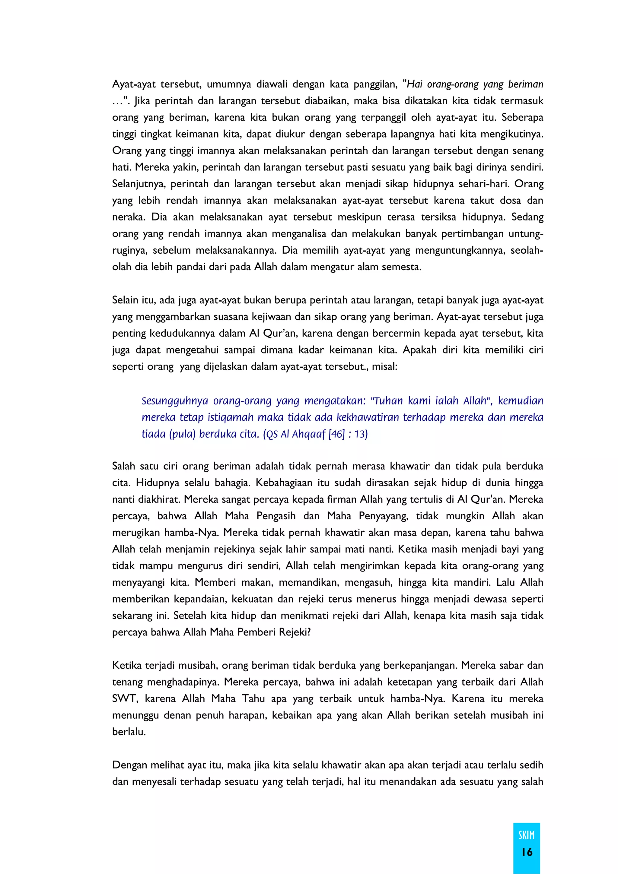 Ayat-ayat tersebut, umumnya diawali dengan kata panggilan, "Hai orang-orang yang beriman
…". Jika perintah dan larangan tersebut diabaikan, maka bisa dikatakan kita tidak termasuk
orang yang beriman, karena kita bukan orang yang terpanggil oleh ayat-ayat itu. Seberapa
tinggi tingkat keimanan kita, dapat diukur dengan seberapa lapangnya hati kita mengikutinya.
Orang yang tinggi imannya akan melaksanakan perintah dan larangan tersebut dengan senang
hati. Mereka yakin, perintah dan larangan tersebut pasti sesuatu yang baik bagi dirinya sendiri.
Selanjutnya, perintah dan larangan tersebut akan menjadi sikap hidupnya sehari-hari. Orang
yang lebih rendah imannya akan melaksanakan ayat-ayat tersebut karena takut dosa dan
neraka. Dia akan melaksanakan ayat tersebut meskipun terasa tersiksa hidupnya. Sedang
orang yang rendah imannya akan menganalisa dan melakukan banyak pertimbangan untung-
ruginya, sebelum melaksanakannya. Dia memilih ayat-ayat yang menguntungkannya, seolah-
olah dia lebih pandai dari pada Allah dalam mengatur alam semesta.

Selain itu, ada juga ayat-ayat bukan berupa perintah atau larangan, tetapi banyak juga ayat-ayat
yang menggambarkan suasana kejiwaan dan sikap orang yang beriman. Ayat-ayat tersebut juga
penting kedudukannya dalam Al Qur’an, karena dengan bercermin kepada ayat tersebut, kita
juga dapat mengetahui sampai dimana kadar keimanan kita. Apakah diri kita memiliki ciri
seperti orang yang dijelaskan dalam ayat-ayat tersebut., misal:


      Sesungguhnya orang-orang yang mengatakan: "Tuhan kami ialah Allah", kemudian
      mereka tetap istiqamah maka tidak ada kekhawatiran terhadap mereka dan mereka
      tiada (pula) berduka cita. (QS Al Ahqaaf [46] : 13)


Salah satu ciri orang beriman adalah tidak pernah merasa khawatir dan tidak pula berduka
cita. Hidupnya selalu bahagia. Kebahagiaan itu sudah dirasakan sejak hidup di dunia hingga
nanti diakhirat. Mereka sangat percaya kepada firman Allah yang tertulis di Al Qur'an. Mereka
percaya, bahwa Allah Maha Pengasih dan Maha Penyayang, tidak mungkin Allah akan
merugikan hamba-Nya. Mereka tidak pernah khawatir akan masa depan, karena tahu bahwa
Allah telah menjamin rejekinya sejak lahir sampai mati nanti. Ketika masih menjadi bayi yang
tidak mampu mengurus diri sendiri, Allah telah mengirimkan kepada kita orang-orang yang
menyayangi kita. Memberi makan, memandikan, mengasuh, hingga kita mandiri. Lalu Allah
memberikan kepandaian, kekuatan dan rejeki terus menerus hingga menjadi dewasa seperti
sekarang ini. Setelah kita hidup dan menikmati rejeki dari Allah, kenapa kita masih saja tidak
percaya bahwa Allah Maha Pemberi Rejeki?

Ketika terjadi musibah, orang beriman tidak berduka yang berkepanjangan. Mereka sabar dan
tenang menghadapinya. Mereka percaya, bahwa ini adalah ketetapan yang terbaik dari Allah
SWT, karena Allah Maha Tahu apa yang terbaik untuk hamba-Nya. Karena itu mereka
menunggu denan penuh harapan, kebaikan apa yang akan Allah berikan setelah musibah ini
berlalu.

Dengan melihat ayat itu, maka jika kita selalu khawatir akan apa akan terjadi atau terlalu sedih
dan menyesali terhadap sesuatu yang telah terjadi, hal itu menandakan ada sesuatu yang salah



                                                                                          SKIM
                                                                                          16
 