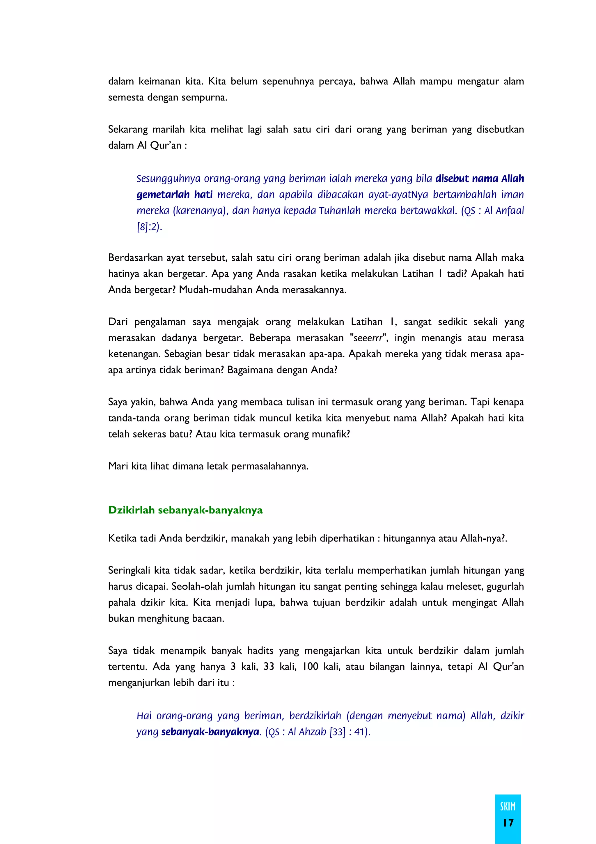 dalam keimanan kita. Kita belum sepenuhnya percaya, bahwa Allah mampu mengatur alam
semesta dengan sempurna.

Sekarang marilah kita melihat lagi salah satu ciri dari orang yang beriman yang disebutkan
dalam Al Qur’an :


      Sesungguhnya orang-orang yang beriman ialah mereka yang bila disebut nama Allah
      gemetarlah hati mereka, dan apabila dibacakan ayat-ayatNya bertambahlah iman
      mereka (karenanya), dan hanya kepada Tuhanlah mereka bertawakkal. (QS : Al Anfaal
      [8]:2).


Berdasarkan ayat tersebut, salah satu ciri orang beriman adalah jika disebut nama Allah maka
hatinya akan bergetar. Apa yang Anda rasakan ketika melakukan Latihan 1 tadi? Apakah hati
Anda bergetar? Mudah-mudahan Anda merasakannya.

Dari pengalaman saya mengajak orang melakukan Latihan 1, sangat sedikit sekali yang
merasakan dadanya bergetar. Beberapa merasakan "seeerrr", ingin menangis atau merasa
ketenangan. Sebagian besar tidak merasakan apa-apa. Apakah mereka yang tidak merasa apa-
apa artinya tidak beriman? Bagaimana dengan Anda?

Saya yakin, bahwa Anda yang membaca tulisan ini termasuk orang yang beriman. Tapi kenapa
tanda-tanda orang beriman tidak muncul ketika kita menyebut nama Allah? Apakah hati kita
telah sekeras batu? Atau kita termasuk orang munafik?

Mari kita lihat dimana letak permasalahannya.



Dzikirlah sebanyak-banyaknya

Ketika tadi Anda berdzikir, manakah yang lebih diperhatikan : hitungannya atau Allah-nya?.

Seringkali kita tidak sadar, ketika berdzikir, kita terlalu memperhatikan jumlah hitungan yang
harus dicapai. Seolah-olah jumlah hitungan itu sangat penting sehingga kalau meleset, gugurlah
pahala dzikir kita. Kita menjadi lupa, bahwa tujuan berdzikir adalah untuk mengingat Allah
bukan menghitung bacaan.

Saya tidak menampik banyak hadits yang mengajarkan kita untuk berdzikir dalam jumlah
tertentu. Ada yang hanya 3 kali, 33 kali, 100 kali, atau bilangan lainnya, tetapi Al Qur'an
menganjurkan lebih dari itu :


      Hai orang-orang yang beriman, berdzikirlah (dengan menyebut nama) Allah, dzikir
      yang sebanyak-banyaknya. (QS : Al Ahzab [33] : 41).




                                                                                        SKIM
                                                                                        17
 