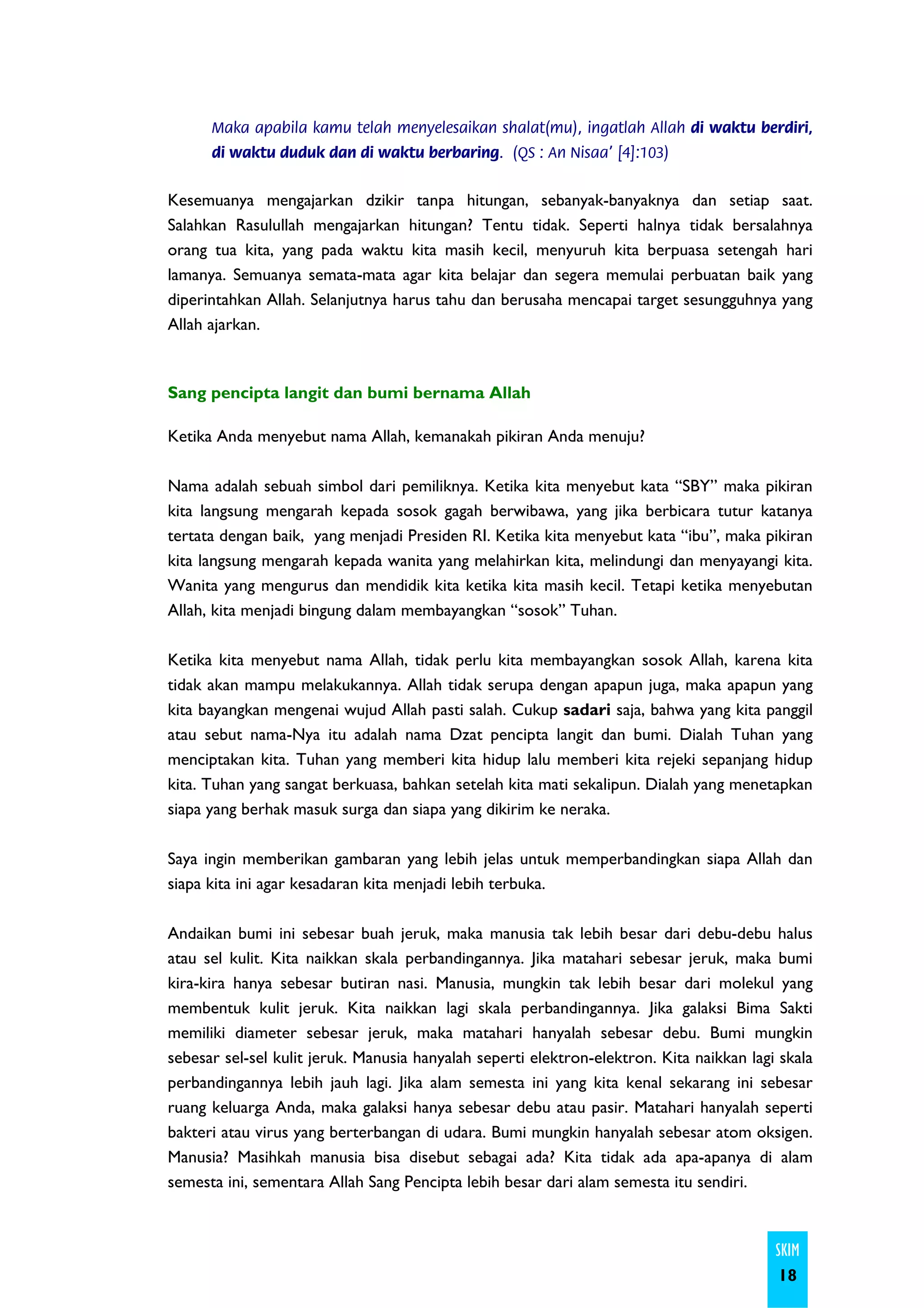Maka apabila kamu telah menyelesaikan shalat(mu), ingatlah Allah di waktu berdiri,
      di waktu duduk dan di waktu berbaring. (QS : An Nisaa' [4]:103)


Kesemuanya mengajarkan dzikir tanpa hitungan, sebanyak-banyaknya dan setiap saat.
Salahkan Rasulullah mengajarkan hitungan? Tentu tidak. Seperti halnya tidak bersalahnya
orang tua kita, yang pada waktu kita masih kecil, menyuruh kita berpuasa setengah hari
lamanya. Semuanya semata-mata agar kita belajar dan segera memulai perbuatan baik yang
diperintahkan Allah. Selanjutnya harus tahu dan berusaha mencapai target sesungguhnya yang
Allah ajarkan.



Sang pencipta langit dan bumi bernama Allah

Ketika Anda menyebut nama Allah, kemanakah pikiran Anda menuju?

Nama adalah sebuah simbol dari pemiliknya. Ketika kita menyebut kata “SBY” maka pikiran
kita langsung mengarah kepada sosok gagah berwibawa, yang jika berbicara tutur katanya
tertata dengan baik, yang menjadi Presiden RI. Ketika kita menyebut kata “ibu”, maka pikiran
kita langsung mengarah kepada wanita yang melahirkan kita, melindungi dan menyayangi kita.
Wanita yang mengurus dan mendidik kita ketika kita masih kecil. Tetapi ketika menyebutan
Allah, kita menjadi bingung dalam membayangkan “sosok” Tuhan.

Ketika kita menyebut nama Allah, tidak perlu kita membayangkan sosok Allah, karena kita
tidak akan mampu melakukannya. Allah tidak serupa dengan apapun juga, maka apapun yang
kita bayangkan mengenai wujud Allah pasti salah. Cukup sadari saja, bahwa yang kita panggil
atau sebut nama-Nya itu adalah nama Dzat pencipta langit dan bumi. Dialah Tuhan yang
menciptakan kita. Tuhan yang memberi kita hidup lalu memberi kita rejeki sepanjang hidup
kita. Tuhan yang sangat berkuasa, bahkan setelah kita mati sekalipun. Dialah yang menetapkan
siapa yang berhak masuk surga dan siapa yang dikirim ke neraka.

Saya ingin memberikan gambaran yang lebih jelas untuk memperbandingkan siapa Allah dan
siapa kita ini agar kesadaran kita menjadi lebih terbuka.

Andaikan bumi ini sebesar buah jeruk, maka manusia tak lebih besar dari debu-debu halus
atau sel kulit. Kita naikkan skala perbandingannya. Jika matahari sebesar jeruk, maka bumi
kira-kira hanya sebesar butiran nasi. Manusia, mungkin tak lebih besar dari molekul yang
membentuk kulit jeruk. Kita naikkan lagi skala perbandingannya. Jika galaksi Bima Sakti
memiliki diameter sebesar jeruk, maka matahari hanyalah sebesar debu. Bumi mungkin
sebesar sel-sel kulit jeruk. Manusia hanyalah seperti elektron-elektron. Kita naikkan lagi skala
perbandingannya lebih jauh lagi. Jika alam semesta ini yang kita kenal sekarang ini sebesar
ruang keluarga Anda, maka galaksi hanya sebesar debu atau pasir. Matahari hanyalah seperti
bakteri atau virus yang berterbangan di udara. Bumi mungkin hanyalah sebesar atom oksigen.
Manusia? Masihkah manusia bisa disebut sebagai ada? Kita tidak ada apa-apanya di alam
semesta ini, sementara Allah Sang Pencipta lebih besar dari alam semesta itu sendiri.



                                                                                          SKIM
                                                                                          18
 