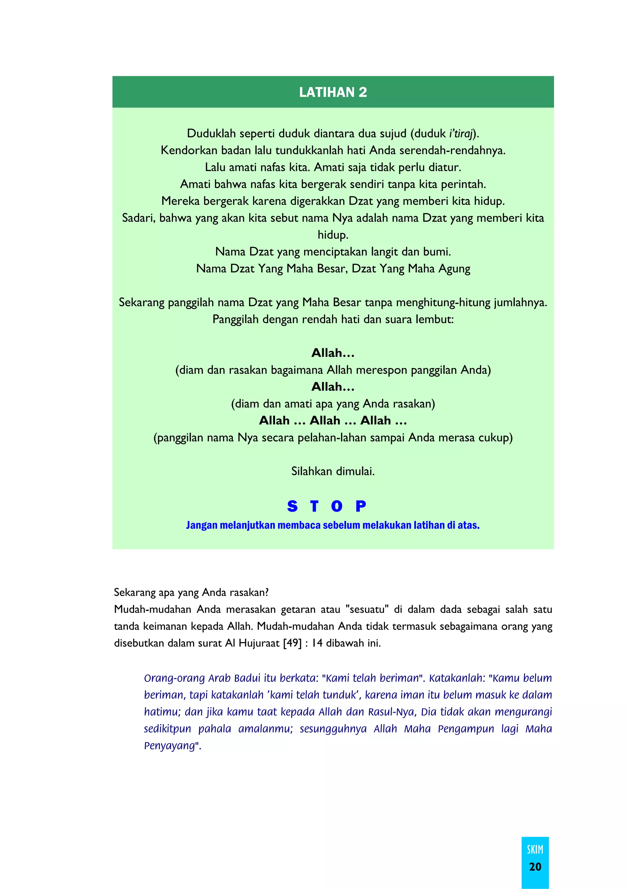 LATIHAN 2

             Duduklah seperti duduk diantara dua sujud (duduk i’tiraj).
         Kendorkan badan lalu tundukkanlah hati Anda serendah-rendahnya.
                 Lalu amati nafas kita. Amati saja tidak perlu diatur.
            Amati bahwa nafas kita bergerak sendiri tanpa kita perintah.
         Mereka bergerak karena digerakkan Dzat yang memberi kita hidup.
 Sadari, bahwa yang akan kita sebut nama Nya adalah nama Dzat yang memberi kita
                                        hidup.
                   Nama Dzat yang menciptakan langit dan bumi.
               Nama Dzat Yang Maha Besar, Dzat Yang Maha Agung

Sekarang panggilah nama Dzat yang Maha Besar tanpa menghitung-hitung jumlahnya.
                  Panggilah dengan rendah hati dan suara lembut:

                                    Allah…
           (diam dan rasakan bagaimana Allah merespon panggilan Anda)
                                    Allah…
                     (diam dan amati apa yang Anda rasakan)
                           Allah … Allah … Allah …
       (panggilan nama Nya secara pelahan-lahan sampai Anda merasa cukup)

                                   Silahkan dimulai.

                                   S T O P
              Jangan melanjutkan membaca sebelum melakukan latihan di atas.




Sekarang apa yang Anda rasakan?
Mudah-mudahan Anda merasakan getaran atau "sesuatu" di dalam dada sebagai salah satu
tanda keimanan kepada Allah. Mudah-mudahan Anda tidak termasuk sebagaimana orang yang
disebutkan dalam surat Al Hujuraat [49] : 14 dibawah ini.


     Orang-orang Arab Badui itu berkata: "Kami telah beriman". Katakanlah: "Kamu belum
     beriman, tapi katakanlah 'kami telah tunduk', karena iman itu belum masuk ke dalam
     hatimu; dan jika kamu taat kepada Allah dan Rasul-Nya, Dia tidak akan mengurangi
     sedikitpun pahala amalanmu; sesungguhnya Allah Maha Pengampun lagi Maha
     Penyayang".




                                                                                 SKIM
                                                                                  20
 