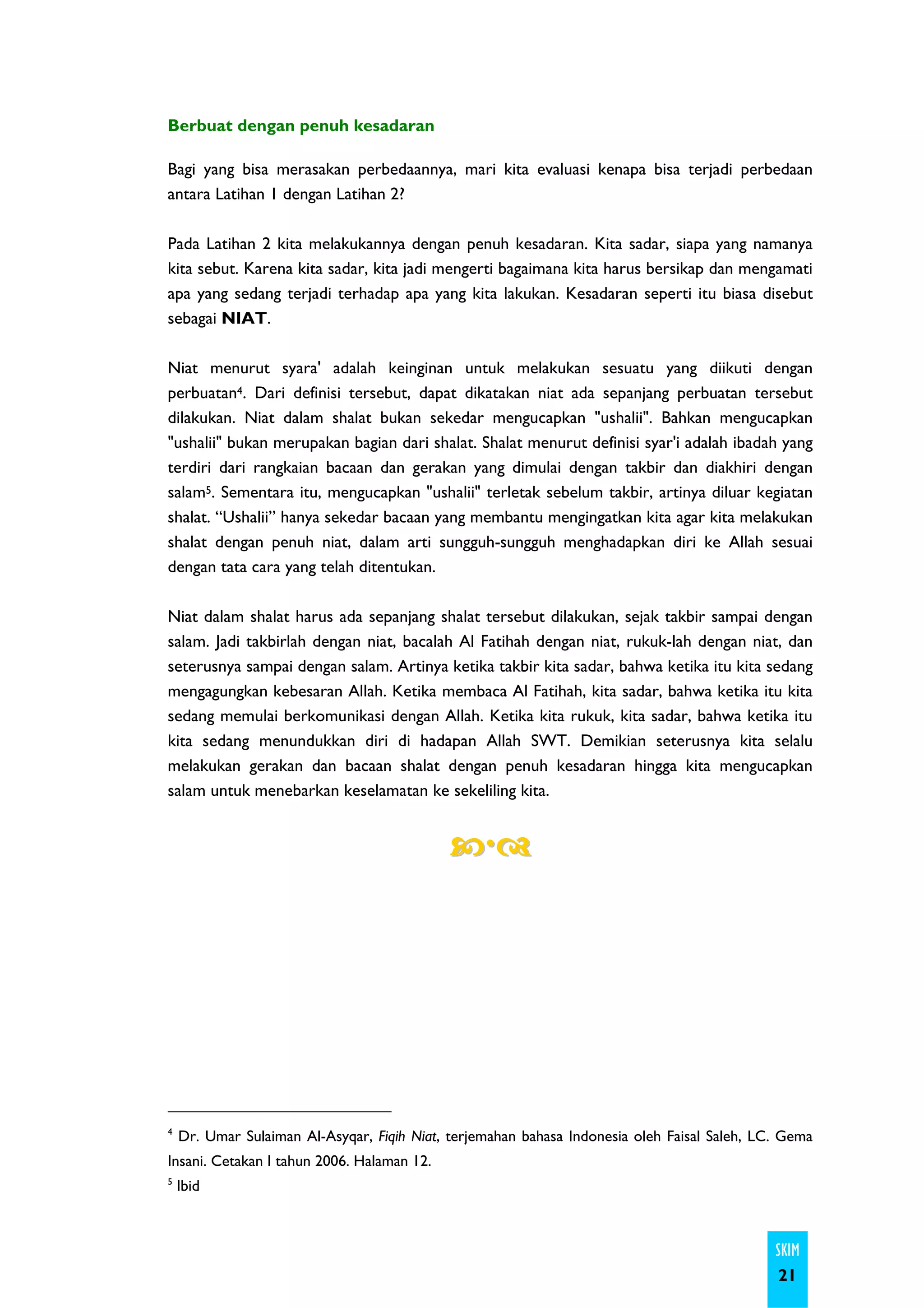 Berbuat dengan penuh kesadaran

Bagi yang bisa merasakan perbedaannya, mari kita evaluasi kenapa bisa terjadi perbedaan
antara Latihan 1 dengan Latihan 2?

Pada Latihan 2 kita melakukannya dengan penuh kesadaran. Kita sadar, siapa yang namanya
kita sebut. Karena kita sadar, kita jadi mengerti bagaimana kita harus bersikap dan mengamati
apa yang sedang terjadi terhadap apa yang kita lakukan. Kesadaran seperti itu biasa disebut
sebagai NIAT.

Niat menurut syara' adalah keinginan untuk melakukan sesuatu yang diikuti dengan
perbuatan4. Dari definisi tersebut, dapat dikatakan niat ada sepanjang perbuatan tersebut
dilakukan. Niat dalam shalat bukan sekedar mengucapkan "ushalii". Bahkan mengucapkan
"ushalii" bukan merupakan bagian dari shalat. Shalat menurut definisi syar'i adalah ibadah yang
terdiri dari rangkaian bacaan dan gerakan yang dimulai dengan takbir dan diakhiri dengan
salam5. Sementara itu, mengucapkan "ushalii" terletak sebelum takbir, artinya diluar kegiatan
shalat. “Ushalii” hanya sekedar bacaan yang membantu mengingatkan kita agar kita melakukan
shalat dengan penuh niat, dalam arti sungguh-sungguh menghadapkan diri ke Allah sesuai
dengan tata cara yang telah ditentukan.

Niat dalam shalat harus ada sepanjang shalat tersebut dilakukan, sejak takbir sampai dengan
salam. Jadi takbirlah dengan niat, bacalah Al Fatihah dengan niat, rukuk-lah dengan niat, dan
seterusnya sampai dengan salam. Artinya ketika takbir kita sadar, bahwa ketika itu kita sedang
mengagungkan kebesaran Allah. Ketika membaca Al Fatihah, kita sadar, bahwa ketika itu kita
sedang memulai berkomunikasi dengan Allah. Ketika kita rukuk, kita sadar, bahwa ketika itu
kita sedang menundukkan diri di hadapan Allah SWT. Demikian seterusnya kita selalu
melakukan gerakan dan bacaan shalat dengan penuh kesadaran hingga kita mengucapkan
salam untuk menebarkan keselamatan ke sekeliling kita.




4
    Dr. Umar Sulaiman Al-Asyqar, Fiqih Niat, terjemahan bahasa Indonesia oleh Faisal Saleh, LC. Gema
Insani. Cetakan I tahun 2006. Halaman 12.
5
    Ibid



                                                                                              SKIM
                                                                                              21
 