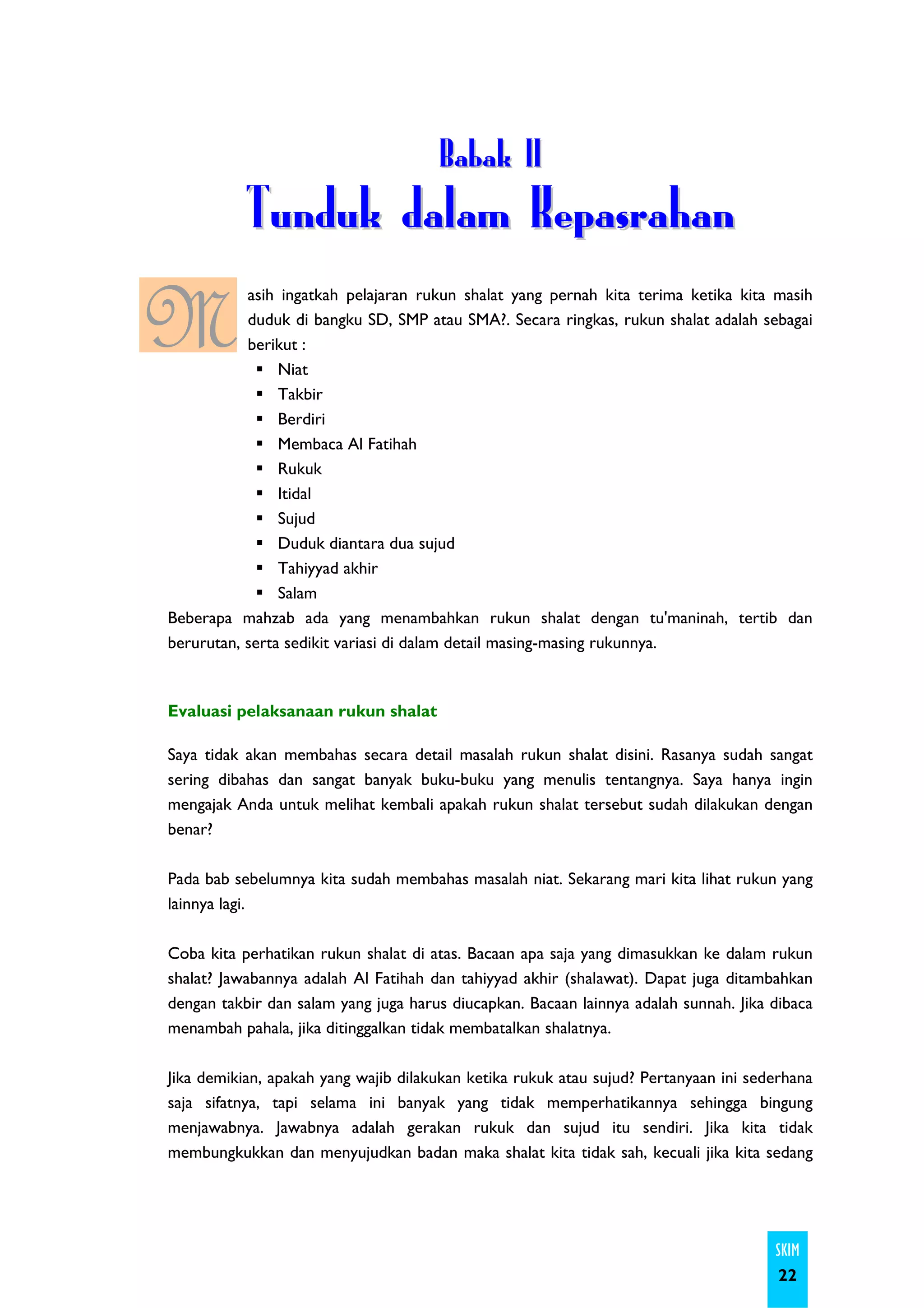 Babak II
           Tunduk dalam Kepasrahan

M          asih ingatkah pelajaran rukun shalat yang pernah kita terima ketika kita masih
           duduk di bangku SD, SMP atau SMA?. Secara ringkas, rukun shalat adalah sebagai
           berikut :
                Niat
                Takbir
                Berdiri
                Membaca Al Fatihah
                Rukuk
                Itidal
                Sujud
                Duduk diantara dua sujud
                Tahiyyad akhir
                Salam
Beberapa mahzab ada yang menambahkan rukun shalat dengan tu'maninah, tertib dan
berurutan, serta sedikit variasi di dalam detail masing-masing rukunnya.



Evaluasi pelaksanaan rukun shalat

Saya tidak akan membahas secara detail masalah rukun shalat disini. Rasanya sudah sangat
sering dibahas dan sangat banyak buku-buku yang menulis tentangnya. Saya hanya ingin
mengajak Anda untuk melihat kembali apakah rukun shalat tersebut sudah dilakukan dengan
benar?

Pada bab sebelumnya kita sudah membahas masalah niat. Sekarang mari kita lihat rukun yang
lainnya lagi.

Coba kita perhatikan rukun shalat di atas. Bacaan apa saja yang dimasukkan ke dalam rukun
shalat? Jawabannya adalah Al Fatihah dan tahiyyad akhir (shalawat). Dapat juga ditambahkan
dengan takbir dan salam yang juga harus diucapkan. Bacaan lainnya adalah sunnah. Jika dibaca
menambah pahala, jika ditinggalkan tidak membatalkan shalatnya.

Jika demikian, apakah yang wajib dilakukan ketika rukuk atau sujud? Pertanyaan ini sederhana
saja sifatnya, tapi selama ini banyak yang tidak memperhatikannya sehingga bingung
menjawabnya. Jawabnya adalah gerakan rukuk dan sujud itu sendiri. Jika kita tidak
membungkukkan dan menyujudkan badan maka shalat kita tidak sah, kecuali jika kita sedang




                                                                                      SKIM
                                                                                       22
 