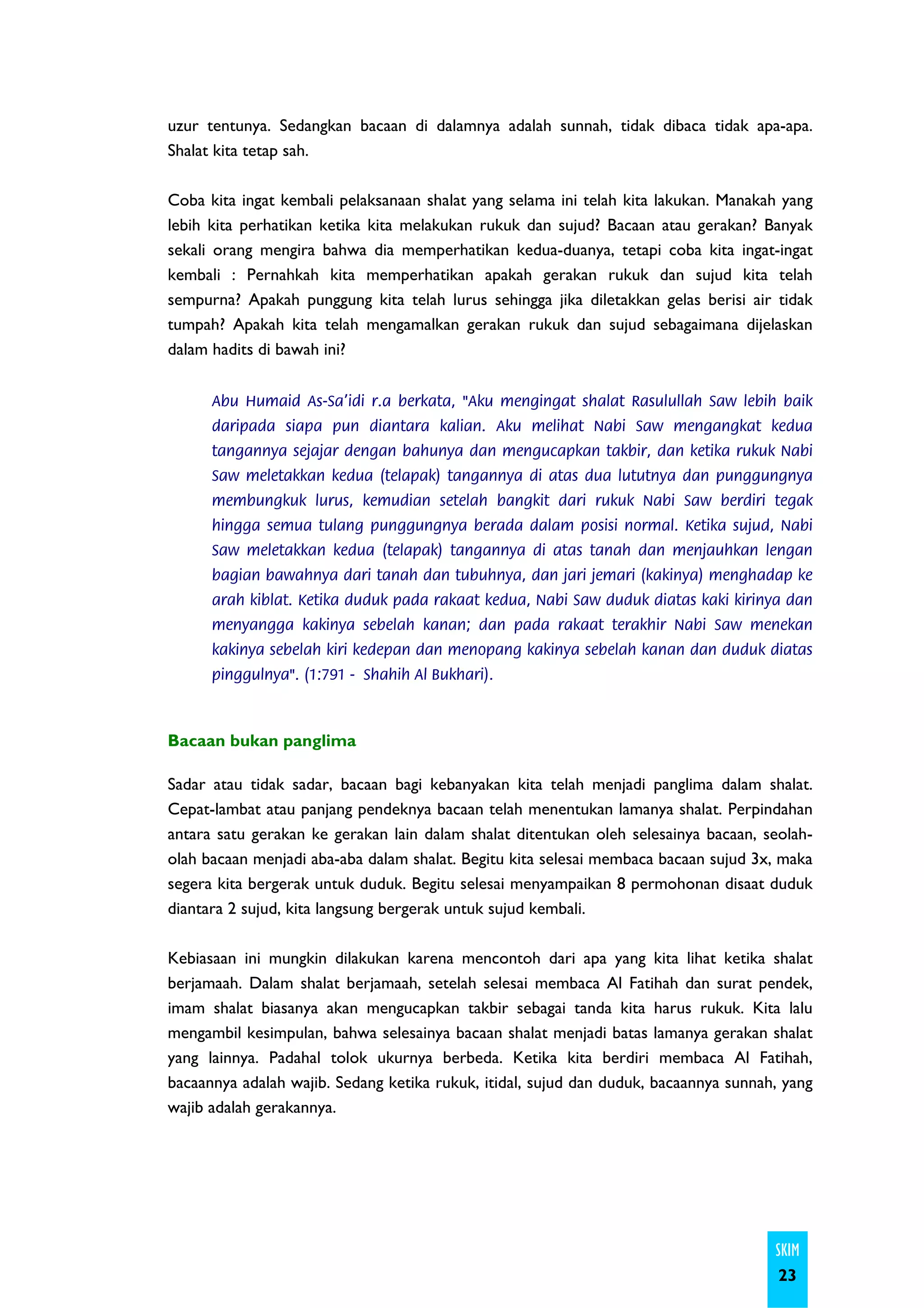 uzur tentunya. Sedangkan bacaan di dalamnya adalah sunnah, tidak dibaca tidak apa-apa.
Shalat kita tetap sah.

Coba kita ingat kembali pelaksanaan shalat yang selama ini telah kita lakukan. Manakah yang
lebih kita perhatikan ketika kita melakukan rukuk dan sujud? Bacaan atau gerakan? Banyak
sekali orang mengira bahwa dia memperhatikan kedua-duanya, tetapi coba kita ingat-ingat
kembali : Pernahkah kita memperhatikan apakah gerakan rukuk dan sujud kita telah
sempurna? Apakah punggung kita telah lurus sehingga jika diletakkan gelas berisi air tidak
tumpah? Apakah kita telah mengamalkan gerakan rukuk dan sujud sebagaimana dijelaskan
dalam hadits di bawah ini?


      Abu Humaid As-Sa'idi r.a berkata, "Aku mengingat shalat Rasulullah Saw lebih baik
      daripada siapa pun diantara kalian. Aku melihat Nabi Saw mengangkat kedua
      tangannya sejajar dengan bahunya dan mengucapkan takbir, dan ketika rukuk Nabi
      Saw meletakkan kedua (telapak) tangannya di atas dua lututnya dan punggungnya
      membungkuk lurus, kemudian setelah bangkit dari rukuk Nabi Saw berdiri tegak
      hingga semua tulang punggungnya berada dalam posisi normal. Ketika sujud, Nabi
      Saw meletakkan kedua (telapak) tangannya di atas tanah dan menjauhkan lengan
      bagian bawahnya dari tanah dan tubuhnya, dan jari jemari (kakinya) menghadap ke
      arah kiblat. Ketika duduk pada rakaat kedua, Nabi Saw duduk diatas kaki kirinya dan
      menyangga kakinya sebelah kanan; dan pada rakaat terakhir Nabi Saw menekan
      kakinya sebelah kiri kedepan dan menopang kakinya sebelah kanan dan duduk diatas
      pinggulnya". (1:791 - Shahih Al Bukhari).



Bacaan bukan panglima

Sadar atau tidak sadar, bacaan bagi kebanyakan kita telah menjadi panglima dalam shalat.
Cepat-lambat atau panjang pendeknya bacaan telah menentukan lamanya shalat. Perpindahan
antara satu gerakan ke gerakan lain dalam shalat ditentukan oleh selesainya bacaan, seolah-
olah bacaan menjadi aba-aba dalam shalat. Begitu kita selesai membaca bacaan sujud 3x, maka
segera kita bergerak untuk duduk. Begitu selesai menyampaikan 8 permohonan disaat duduk
diantara 2 sujud, kita langsung bergerak untuk sujud kembali.

Kebiasaan ini mungkin dilakukan karena mencontoh dari apa yang kita lihat ketika shalat
berjamaah. Dalam shalat berjamaah, setelah selesai membaca Al Fatihah dan surat pendek,
imam shalat biasanya akan mengucapkan takbir sebagai tanda kita harus rukuk. Kita lalu
mengambil kesimpulan, bahwa selesainya bacaan shalat menjadi batas lamanya gerakan shalat
yang lainnya. Padahal tolok ukurnya berbeda. Ketika kita berdiri membaca Al Fatihah,
bacaannya adalah wajib. Sedang ketika rukuk, itidal, sujud dan duduk, bacaannya sunnah, yang
wajib adalah gerakannya.




                                                                                      SKIM
                                                                                       23
 