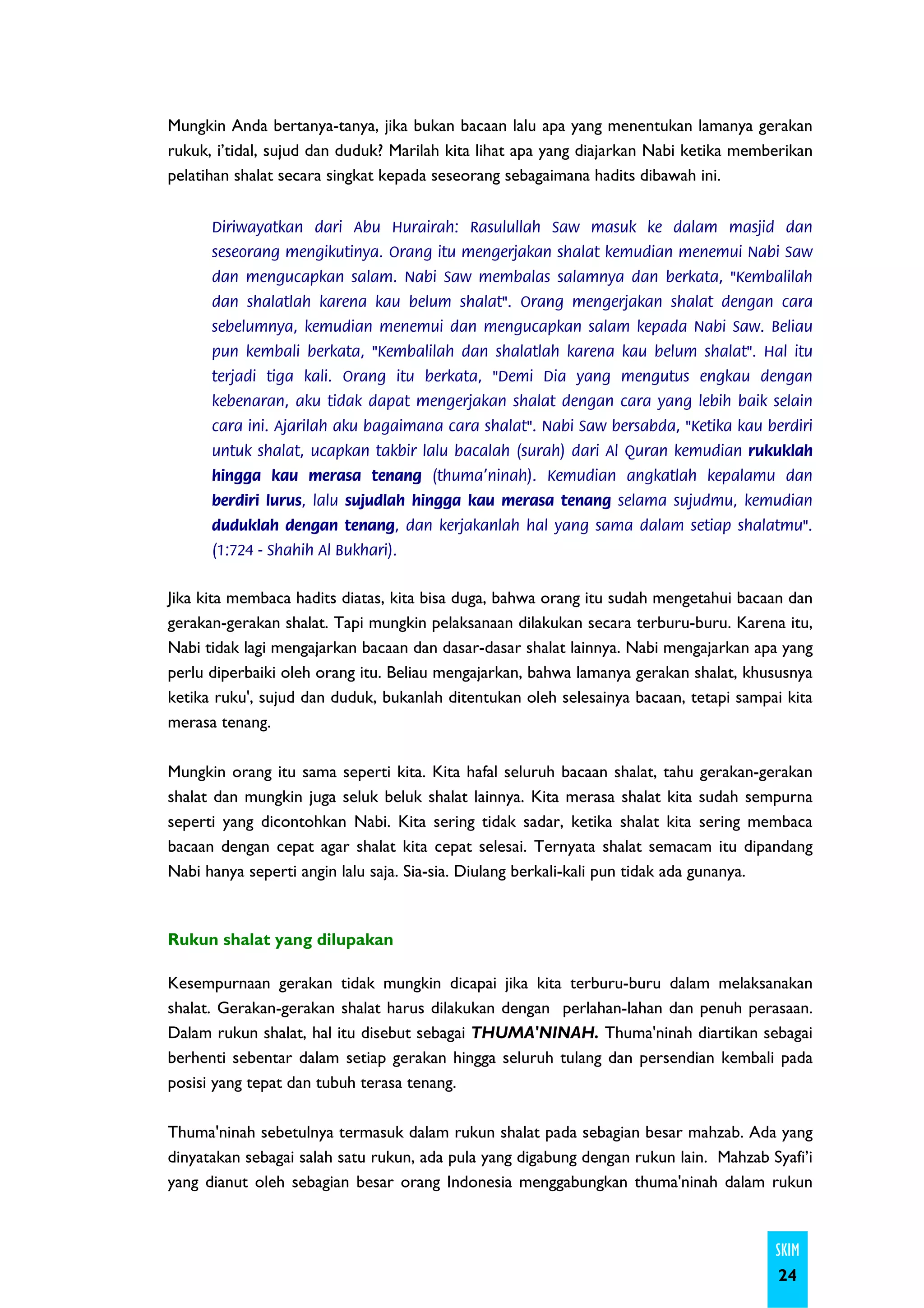 Mungkin Anda bertanya-tanya, jika bukan bacaan lalu apa yang menentukan lamanya gerakan
rukuk, i’tidal, sujud dan duduk? Marilah kita lihat apa yang diajarkan Nabi ketika memberikan
pelatihan shalat secara singkat kepada seseorang sebagaimana hadits dibawah ini.


      Diriwayatkan dari Abu Hurairah: Rasulullah Saw masuk ke dalam masjid dan
      seseorang mengikutinya. Orang itu mengerjakan shalat kemudian menemui Nabi Saw
      dan mengucapkan salam. Nabi Saw membalas salamnya dan berkata, "Kembalilah
      dan shalatlah karena kau belum shalat". Orang mengerjakan shalat dengan cara
      sebelumnya, kemudian menemui dan mengucapkan salam kepada Nabi Saw. Beliau
      pun kembali berkata, "Kembalilah dan shalatlah karena kau belum shalat". Hal itu
      terjadi tiga kali. Orang itu berkata, "Demi Dia yang mengutus engkau dengan
      kebenaran, aku tidak dapat mengerjakan shalat dengan cara yang lebih baik selain
      cara ini. Ajarilah aku bagaimana cara shalat". Nabi Saw bersabda, "Ketika kau berdiri
      untuk shalat, ucapkan takbir lalu bacalah (surah) dari Al Quran kemudian rukuklah
      hingga kau merasa tenang (thuma'ninah). Kemudian angkatlah kepalamu dan
      berdiri lurus, lalu sujudlah hingga kau merasa tenang selama sujudmu, kemudian
      duduklah dengan tenang, dan kerjakanlah hal yang sama dalam setiap shalatmu".
      (1:724 - Shahih Al Bukhari).


Jika kita membaca hadits diatas, kita bisa duga, bahwa orang itu sudah mengetahui bacaan dan
gerakan-gerakan shalat. Tapi mungkin pelaksanaan dilakukan secara terburu-buru. Karena itu,
Nabi tidak lagi mengajarkan bacaan dan dasar-dasar shalat lainnya. Nabi mengajarkan apa yang
perlu diperbaiki oleh orang itu. Beliau mengajarkan, bahwa lamanya gerakan shalat, khususnya
ketika ruku', sujud dan duduk, bukanlah ditentukan oleh selesainya bacaan, tetapi sampai kita
merasa tenang.

Mungkin orang itu sama seperti kita. Kita hafal seluruh bacaan shalat, tahu gerakan-gerakan
shalat dan mungkin juga seluk beluk shalat lainnya. Kita merasa shalat kita sudah sempurna
seperti yang dicontohkan Nabi. Kita sering tidak sadar, ketika shalat kita sering membaca
bacaan dengan cepat agar shalat kita cepat selesai. Ternyata shalat semacam itu dipandang
Nabi hanya seperti angin lalu saja. Sia-sia. Diulang berkali-kali pun tidak ada gunanya.



Rukun shalat yang dilupakan

Kesempurnaan gerakan tidak mungkin dicapai jika kita terburu-buru dalam melaksanakan
shalat. Gerakan-gerakan shalat harus dilakukan dengan perlahan-lahan dan penuh perasaan.
Dalam rukun shalat, hal itu disebut sebagai THUMA'NINAH. Thuma'ninah diartikan sebagai
berhenti sebentar dalam setiap gerakan hingga seluruh tulang dan persendian kembali pada
posisi yang tepat dan tubuh terasa tenang.

Thuma'ninah sebetulnya termasuk dalam rukun shalat pada sebagian besar mahzab. Ada yang
dinyatakan sebagai salah satu rukun, ada pula yang digabung dengan rukun lain. Mahzab Syafi’i
yang dianut oleh sebagian besar orang Indonesia menggabungkan thuma'ninah dalam rukun



                                                                                       SKIM
                                                                                        24
 