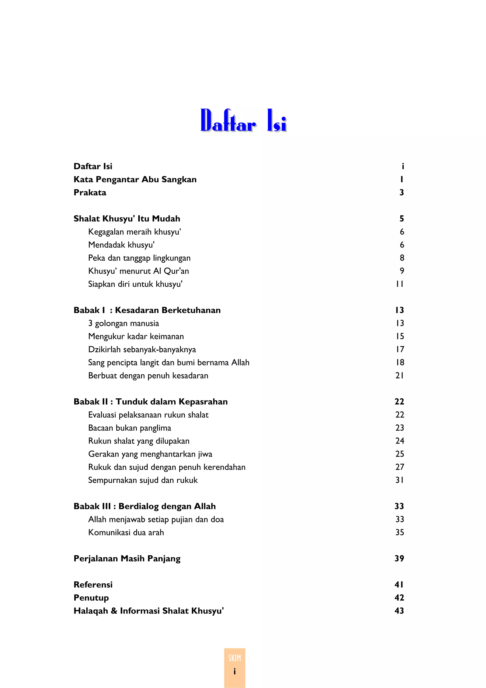 Daftar Isi
Daftar Isi                                        i
Kata Pengantar Abu Sangkan                       1
Prakata                                          3

Shalat Khusyu' Itu Mudah                          5
   Kegagalan meraih khusyu’                       6
   Mendadak khusyu'                               6
   Peka dan tanggap lingkungan                    8
   Khusyu’ menurut Al Qur'an                      9
   Siapkan diri untuk khusyu'                    11

Babak I : Kesadaran Berketuhanan                 13
   3 golongan manusia                            13
   Mengukur kadar keimanan                       15
   Dzikirlah sebanyak-banyaknya                  17
   Sang pencipta langit dan bumi bernama Allah   18
   Berbuat dengan penuh kesadaran                21

Babak II : Tunduk dalam Kepasrahan               22
   Evaluasi pelaksanaan rukun shalat             22
   Bacaan bukan panglima                         23
   Rukun shalat yang dilupakan                   24
   Gerakan yang menghantarkan jiwa               25
   Rukuk dan sujud dengan penuh kerendahan       27
   Sempurnakan sujud dan rukuk                   31

Babak III : Berdialog dengan Allah               33
   Allah menjawab setiap pujian dan doa          33
   Komunikasi dua arah                           35

Perjalanan Masih Panjang                         39

Referensi                                        41
Penutup                                          42
Halaqah & Informasi Shalat Khusyu'               43




                                          SKIM
                                           i
 