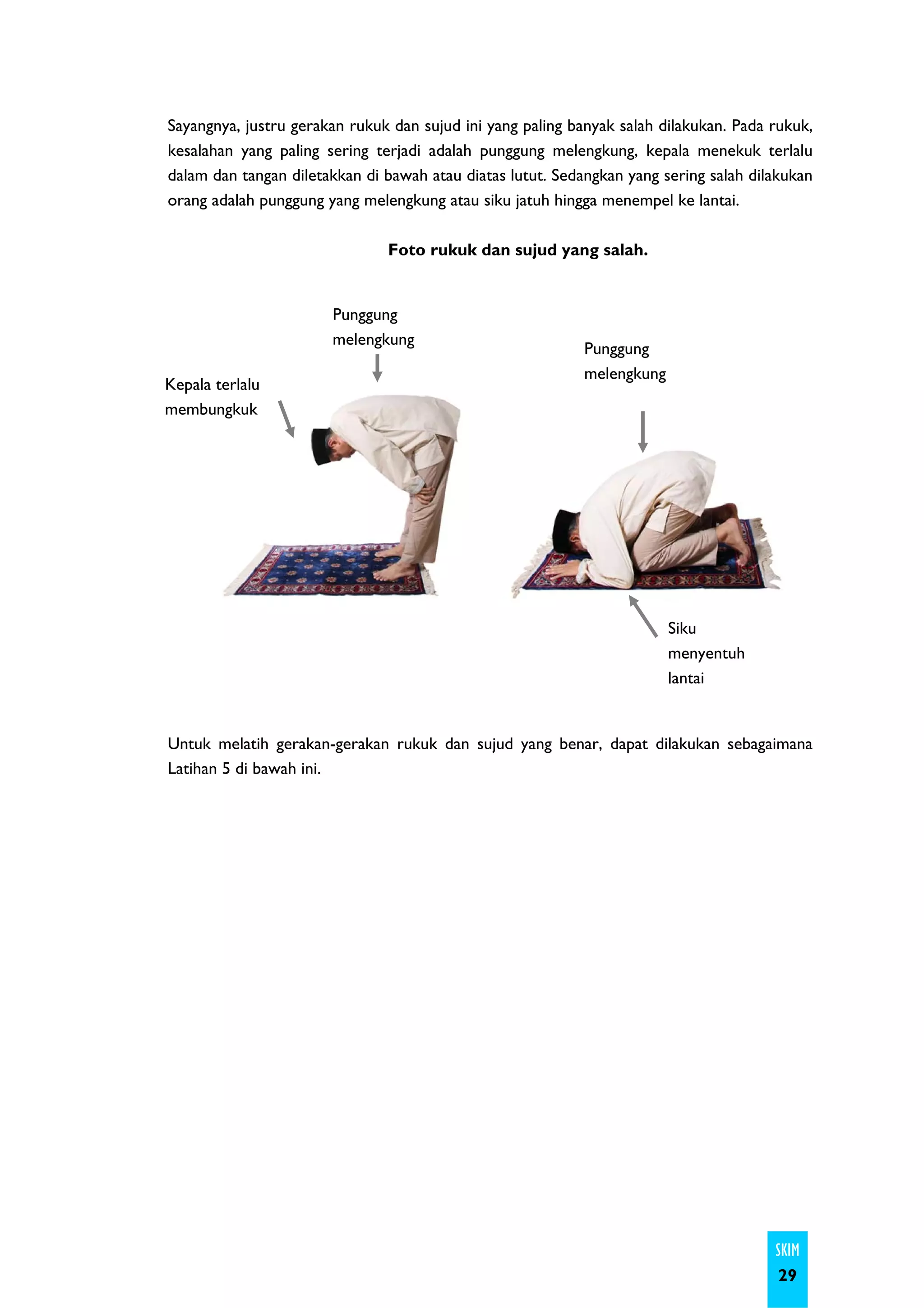 Sayangnya, justru gerakan rukuk dan sujud ini yang paling banyak salah dilakukan. Pada rukuk,
kesalahan yang paling sering terjadi adalah punggung melengkung, kepala menekuk terlalu
dalam dan tangan diletakkan di bawah atau diatas lutut. Sedangkan yang sering salah dilakukan
orang adalah punggung yang melengkung atau siku jatuh hingga menempel ke lantai.

                               Foto rukuk dan sujud yang salah.


                       Punggung
                       melengkung
                                                            Punggung
                                                            melengkung
Kepala terlalu
membungkuk




                                                                         Siku
                                                                         menyentuh
                                                                         lantai


Untuk melatih gerakan-gerakan rukuk dan sujud yang benar, dapat dilakukan sebagaimana
Latihan 5 di bawah ini.




                                                                                       SKIM
                                                                                        29
 