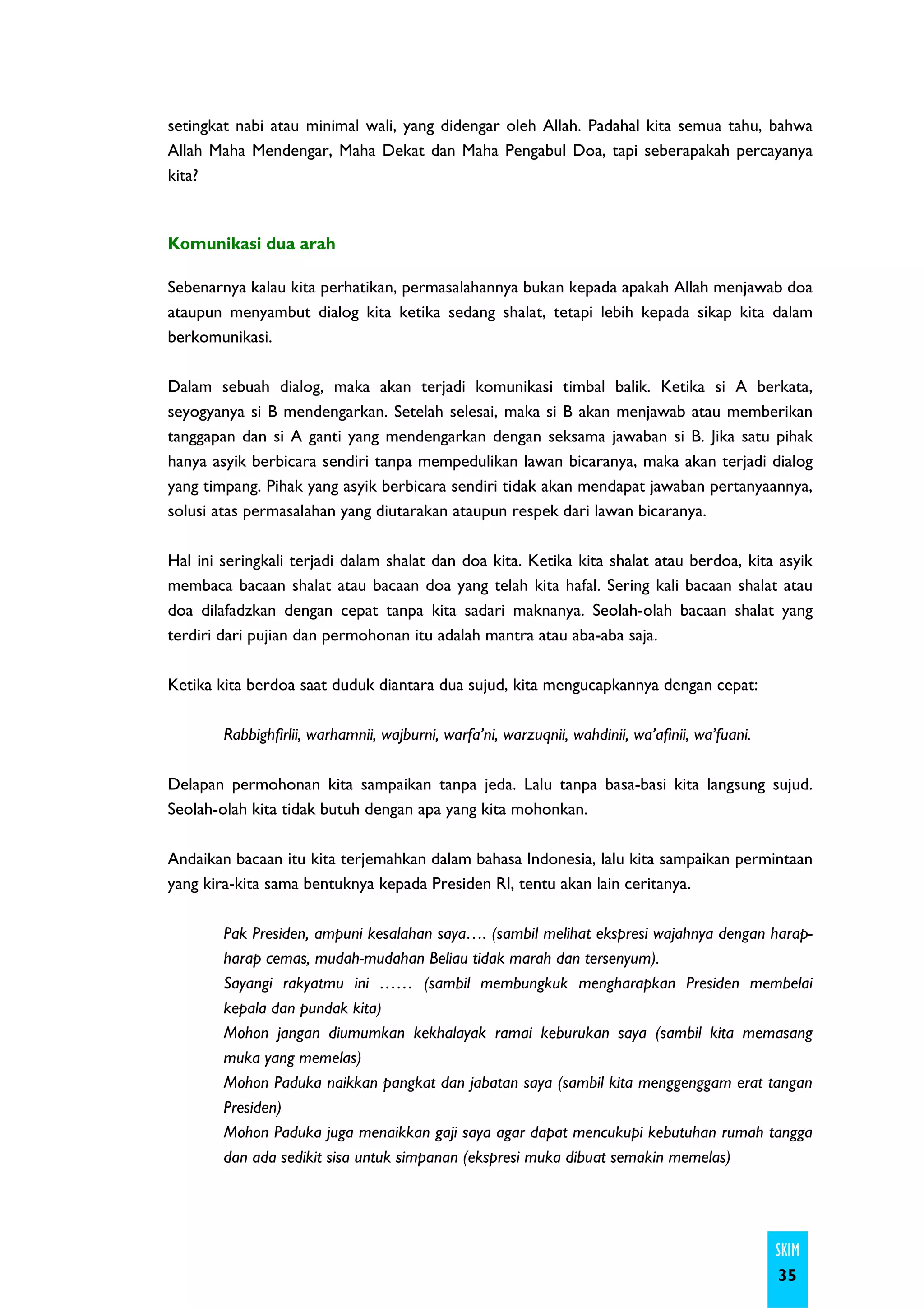 setingkat nabi atau minimal wali, yang didengar oleh Allah. Padahal kita semua tahu, bahwa
Allah Maha Mendengar, Maha Dekat dan Maha Pengabul Doa, tapi seberapakah percayanya
kita?



Komunikasi dua arah

Sebenarnya kalau kita perhatikan, permasalahannya bukan kepada apakah Allah menjawab doa
ataupun menyambut dialog kita ketika sedang shalat, tetapi lebih kepada sikap kita dalam
berkomunikasi.

Dalam sebuah dialog, maka akan terjadi komunikasi timbal balik. Ketika si A berkata,
seyogyanya si B mendengarkan. Setelah selesai, maka si B akan menjawab atau memberikan
tanggapan dan si A ganti yang mendengarkan dengan seksama jawaban si B. Jika satu pihak
hanya asyik berbicara sendiri tanpa mempedulikan lawan bicaranya, maka akan terjadi dialog
yang timpang. Pihak yang asyik berbicara sendiri tidak akan mendapat jawaban pertanyaannya,
solusi atas permasalahan yang diutarakan ataupun respek dari lawan bicaranya.

Hal ini seringkali terjadi dalam shalat dan doa kita. Ketika kita shalat atau berdoa, kita asyik
membaca bacaan shalat atau bacaan doa yang telah kita hafal. Sering kali bacaan shalat atau
doa dilafadzkan dengan cepat tanpa kita sadari maknanya. Seolah-olah bacaan shalat yang
terdiri dari pujian dan permohonan itu adalah mantra atau aba-aba saja.

Ketika kita berdoa saat duduk diantara dua sujud, kita mengucapkannya dengan cepat:

        Rabbighfirlii, warhamnii, wajburni, warfa’ni, warzuqnii, wahdinii, wa’afinii, wa’fuani.

Delapan permohonan kita sampaikan tanpa jeda. Lalu tanpa basa-basi kita langsung sujud.
Seolah-olah kita tidak butuh dengan apa yang kita mohonkan.

Andaikan bacaan itu kita terjemahkan dalam bahasa Indonesia, lalu kita sampaikan permintaan
yang kira-kita sama bentuknya kepada Presiden RI, tentu akan lain ceritanya.

        Pak Presiden, ampuni kesalahan saya…. (sambil melihat ekspresi wajahnya dengan harap-
        harap cemas, mudah-mudahan Beliau tidak marah dan tersenyum).
        Sayangi rakyatmu ini …… (sambil membungkuk mengharapkan Presiden membelai
        kepala dan pundak kita)
        Mohon jangan diumumkan kekhalayak ramai keburukan saya (sambil kita memasang
        muka yang memelas)
        Mohon Paduka naikkan pangkat dan jabatan saya (sambil kita menggenggam erat tangan
        Presiden)
        Mohon Paduka juga menaikkan gaji saya agar dapat mencukupi kebutuhan rumah tangga
        dan ada sedikit sisa untuk simpanan (ekspresi muka dibuat semakin memelas)




                                                                                                  SKIM
                                                                                                  35
 