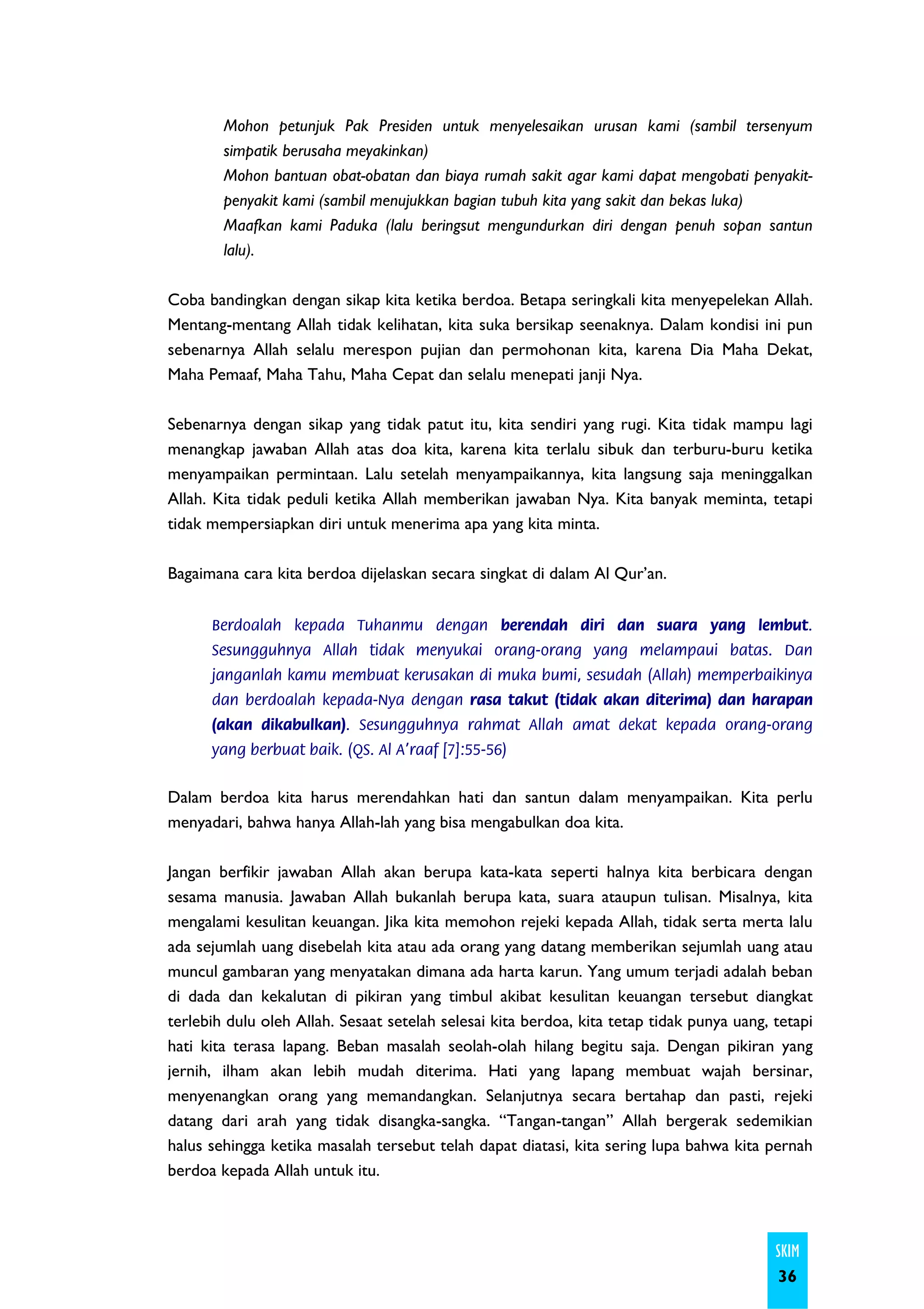 Mohon petunjuk Pak Presiden untuk menyelesaikan urusan kami (sambil tersenyum
        simpatik berusaha meyakinkan)
        Mohon bantuan obat-obatan dan biaya rumah sakit agar kami dapat mengobati penyakit-
        penyakit kami (sambil menujukkan bagian tubuh kita yang sakit dan bekas luka)
        Maafkan kami Paduka (lalu beringsut mengundurkan diri dengan penuh sopan santun
        lalu).

Coba bandingkan dengan sikap kita ketika berdoa. Betapa seringkali kita menyepelekan Allah.
Mentang-mentang Allah tidak kelihatan, kita suka bersikap seenaknya. Dalam kondisi ini pun
sebenarnya Allah selalu merespon pujian dan permohonan kita, karena Dia Maha Dekat,
Maha Pemaaf, Maha Tahu, Maha Cepat dan selalu menepati janji Nya.

Sebenarnya dengan sikap yang tidak patut itu, kita sendiri yang rugi. Kita tidak mampu lagi
menangkap jawaban Allah atas doa kita, karena kita terlalu sibuk dan terburu-buru ketika
menyampaikan permintaan. Lalu setelah menyampaikannya, kita langsung saja meninggalkan
Allah. Kita tidak peduli ketika Allah memberikan jawaban Nya. Kita banyak meminta, tetapi
tidak mempersiapkan diri untuk menerima apa yang kita minta.

Bagaimana cara kita berdoa dijelaskan secara singkat di dalam Al Qur’an.


      Berdoalah kepada Tuhanmu dengan berendah diri dan suara yang lembut.
      Sesungguhnya Allah tidak menyukai orang-orang yang melampaui batas. Dan
      janganlah kamu membuat kerusakan di muka bumi, sesudah (Allah) memperbaikinya
      dan berdoalah kepada-Nya dengan rasa takut (tidak akan diterima) dan harapan
      (akan dikabulkan). Sesungguhnya rahmat Allah amat dekat kepada orang-orang
      yang berbuat baik. (QS. Al A’raaf [7]:55-56)


Dalam berdoa kita harus merendahkan hati dan santun dalam menyampaikan. Kita perlu
menyadari, bahwa hanya Allah-lah yang bisa mengabulkan doa kita.

Jangan berfikir jawaban Allah akan berupa kata-kata seperti halnya kita berbicara dengan
sesama manusia. Jawaban Allah bukanlah berupa kata, suara ataupun tulisan. Misalnya, kita
mengalami kesulitan keuangan. Jika kita memohon rejeki kepada Allah, tidak serta merta lalu
ada sejumlah uang disebelah kita atau ada orang yang datang memberikan sejumlah uang atau
muncul gambaran yang menyatakan dimana ada harta karun. Yang umum terjadi adalah beban
di dada dan kekalutan di pikiran yang timbul akibat kesulitan keuangan tersebut diangkat
terlebih dulu oleh Allah. Sesaat setelah selesai kita berdoa, kita tetap tidak punya uang, tetapi
hati kita terasa lapang. Beban masalah seolah-olah hilang begitu saja. Dengan pikiran yang
jernih, ilham akan lebih mudah diterima. Hati yang lapang membuat wajah bersinar,
menyenangkan orang yang memandangkan. Selanjutnya secara bertahap dan pasti, rejeki
datang dari arah yang tidak disangka-sangka. “Tangan-tangan” Allah bergerak sedemikian
halus sehingga ketika masalah tersebut telah dapat diatasi, kita sering lupa bahwa kita pernah
berdoa kepada Allah untuk itu.



                                                                                           SKIM
                                                                                           36
 