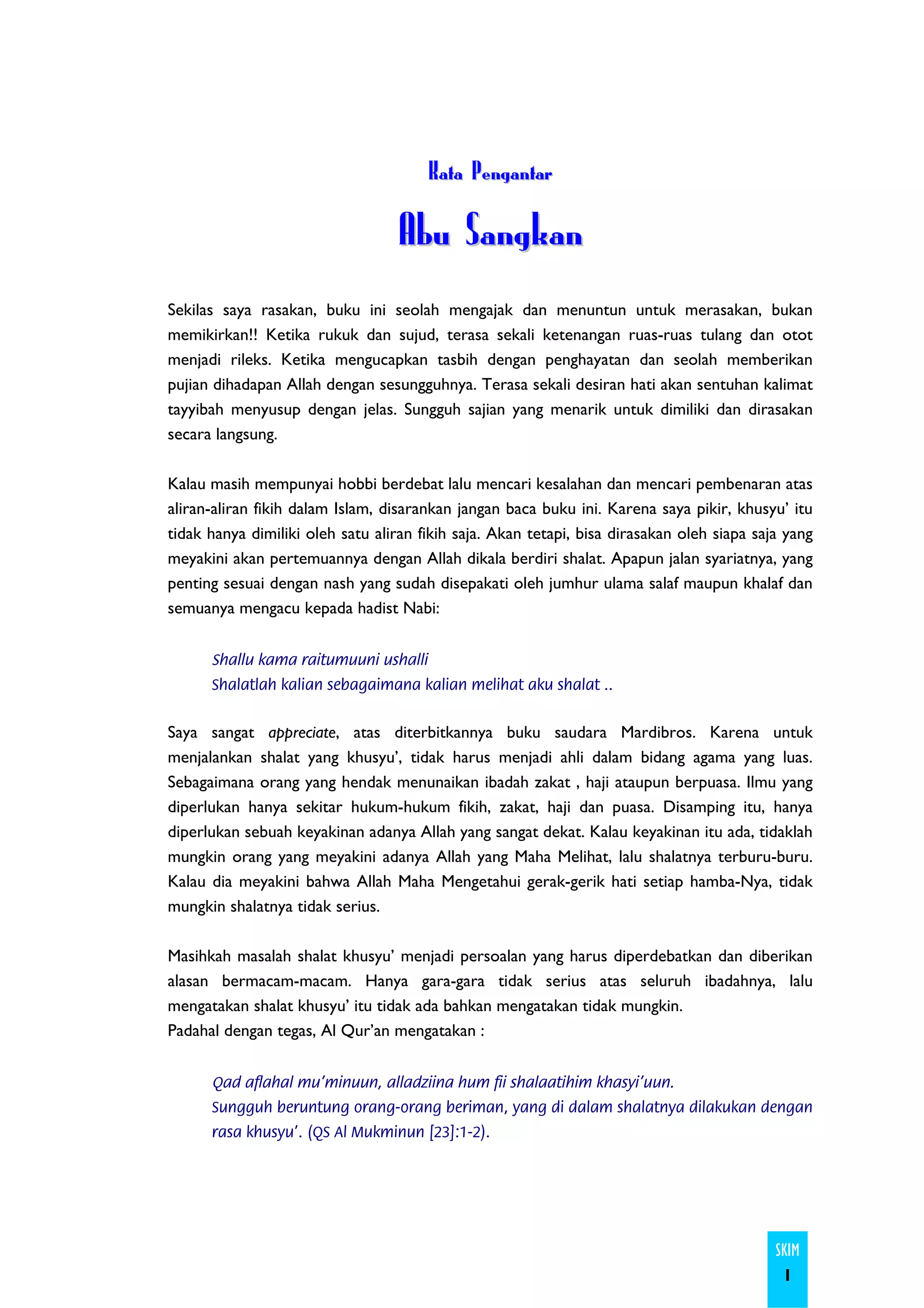 Kata Pengantar

                                  Abu Sangkan
Sekilas saya rasakan, buku ini seolah mengajak dan menuntun untuk merasakan, bukan
memikirkan!! Ketika rukuk dan sujud, terasa sekali ketenangan ruas-ruas tulang dan otot
menjadi rileks. Ketika mengucapkan tasbih dengan penghayatan dan seolah memberikan
pujian dihadapan Allah dengan sesungguhnya. Terasa sekali desiran hati akan sentuhan kalimat
tayyibah menyusup dengan jelas. Sungguh sajian yang menarik untuk dimiliki dan dirasakan
secara langsung.

Kalau masih mempunyai hobbi berdebat lalu mencari kesalahan dan mencari pembenaran atas
aliran-aliran fikih dalam Islam, disarankan jangan baca buku ini. Karena saya pikir, khusyu’ itu
tidak hanya dimiliki oleh satu aliran fikih saja. Akan tetapi, bisa dirasakan oleh siapa saja yang
meyakini akan pertemuannya dengan Allah dikala berdiri shalat. Apapun jalan syariatnya, yang
penting sesuai dengan nash yang sudah disepakati oleh jumhur ulama salaf maupun khalaf dan
semuanya mengacu kepada hadist Nabi:


      Shallu kama raitumuuni ushalli
      Shalatlah kalian sebagaimana kalian melihat aku shalat ..


Saya sangat appreciate, atas diterbitkannya buku saudara Mardibros. Karena untuk
menjalankan shalat yang khusyu’, tidak harus menjadi ahli dalam bidang agama yang luas.
Sebagaimana orang yang hendak menunaikan ibadah zakat , haji ataupun berpuasa. Ilmu yang
diperlukan hanya sekitar hukum-hukum fikih, zakat, haji dan puasa. Disamping itu, hanya
diperlukan sebuah keyakinan adanya Allah yang sangat dekat. Kalau keyakinan itu ada, tidaklah
mungkin orang yang meyakini adanya Allah yang Maha Melihat, lalu shalatnya terburu-buru.
Kalau dia meyakini bahwa Allah Maha Mengetahui gerak-gerik hati setiap hamba-Nya, tidak
mungkin shalatnya tidak serius.

Masihkah masalah shalat khusyu’ menjadi persoalan yang harus diperdebatkan dan diberikan
alasan bermacam-macam. Hanya gara-gara tidak serius atas seluruh ibadahnya, lalu
mengatakan shalat khusyu’ itu tidak ada bahkan mengatakan tidak mungkin.
Padahal dengan tegas, Al Qur’an mengatakan :


      Qad aflahal mu’minuun, alladziina hum fii shalaatihim khasyi’uun.
      Sungguh beruntung orang-orang beriman, yang di dalam shalatnya dilakukan dengan
      rasa khusyu’. (QS Al Mukminun [23]:1-2).




                                                                                            SKIM
                                                                                             1
 