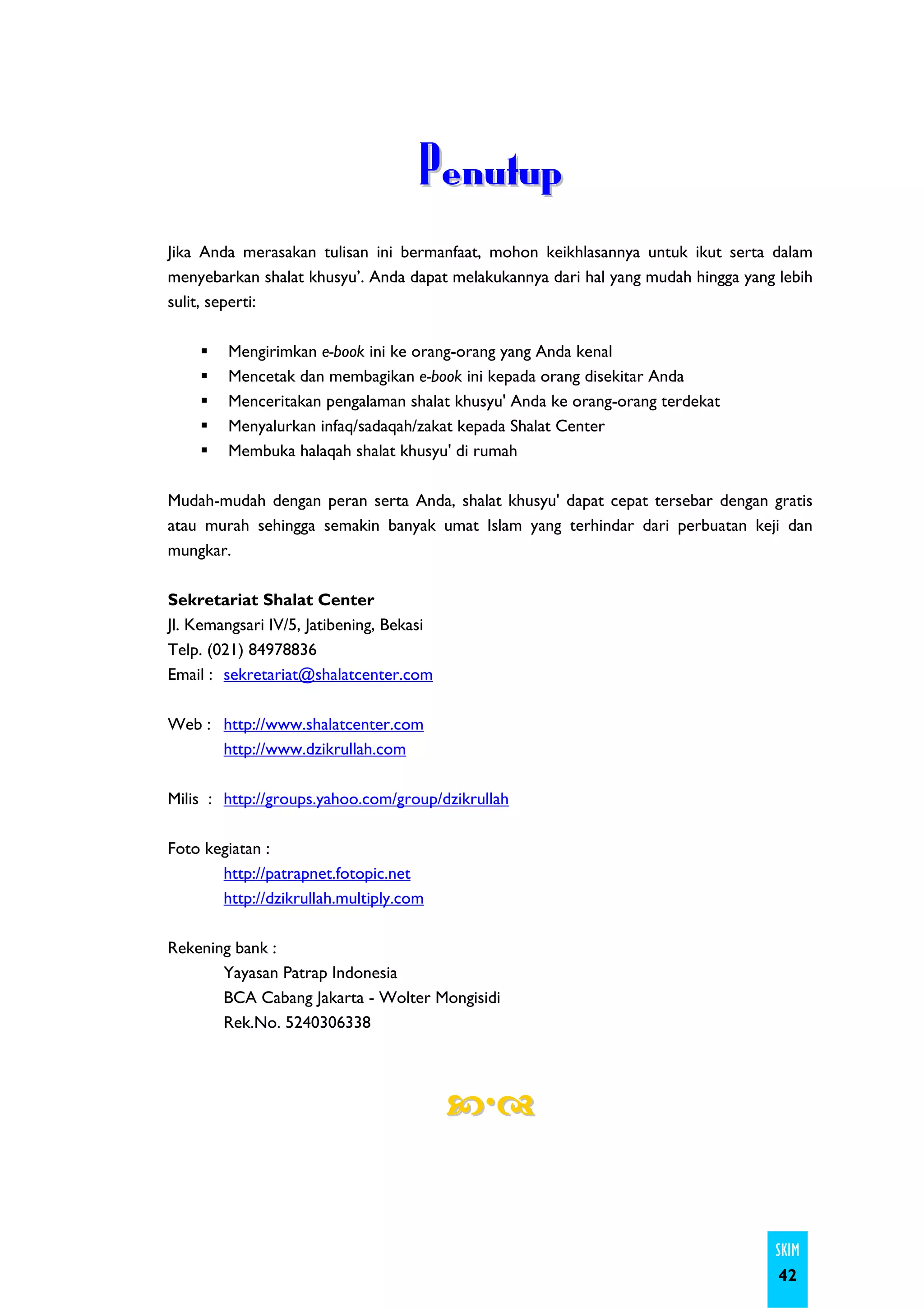 Penutup
Jika Anda merasakan tulisan ini bermanfaat, mohon keikhlasannya untuk ikut serta dalam
menyebarkan shalat khusyu’. Anda dapat melakukannya dari hal yang mudah hingga yang lebih
sulit, seperti:

        Mengirimkan e-book ini ke orang-orang yang Anda kenal
        Mencetak dan membagikan e-book ini kepada orang disekitar Anda
        Menceritakan pengalaman shalat khusyu' Anda ke orang-orang terdekat
        Menyalurkan infaq/sadaqah/zakat kepada Shalat Center
        Membuka halaqah shalat khusyu' di rumah

Mudah-mudah dengan peran serta Anda, shalat khusyu' dapat cepat tersebar dengan gratis
atau murah sehingga semakin banyak umat Islam yang terhindar dari perbuatan keji dan
mungkar.

Sekretariat Shalat Center
Jl. Kemangsari IV/5, Jatibening, Bekasi
Telp. (021) 84978836
Email : sekretariat@shalatcenter.com

Web : http://www.shalatcenter.com
      http://www.dzikrullah.com

Milis : http://groups.yahoo.com/group/dzikrullah

Foto kegiatan :
       http://patrapnet.fotopic.net
       http://dzikrullah.multiply.com

Rekening bank :
       Yayasan Patrap Indonesia
       BCA Cabang Jakarta - Wolter Mongisidi
       Rek.No. 5240306338




                                                                                   SKIM
                                                                                    42
 