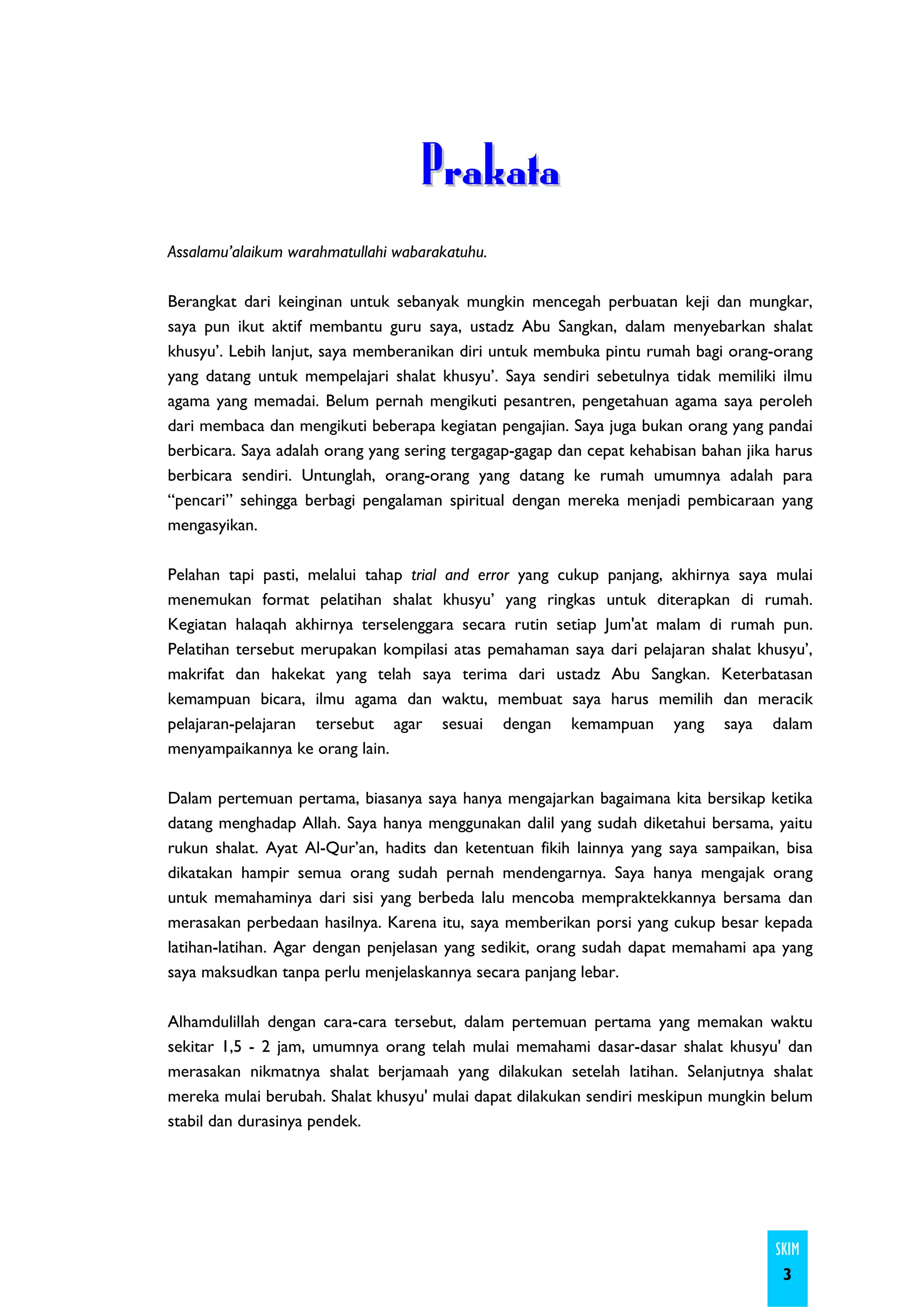 Prakata
Assalamu’alaikum warahmatullahi wabarakatuhu.

Berangkat dari keinginan untuk sebanyak mungkin mencegah perbuatan keji dan mungkar,
saya pun ikut aktif membantu guru saya, ustadz Abu Sangkan, dalam menyebarkan shalat
khusyu’. Lebih lanjut, saya memberanikan diri untuk membuka pintu rumah bagi orang-orang
yang datang untuk mempelajari shalat khusyu’. Saya sendiri sebetulnya tidak memiliki ilmu
agama yang memadai. Belum pernah mengikuti pesantren, pengetahuan agama saya peroleh
dari membaca dan mengikuti beberapa kegiatan pengajian. Saya juga bukan orang yang pandai
berbicara. Saya adalah orang yang sering tergagap-gagap dan cepat kehabisan bahan jika harus
berbicara sendiri. Untunglah, orang-orang yang datang ke rumah umumnya adalah para
“pencari” sehingga berbagi pengalaman spiritual dengan mereka menjadi pembicaraan yang
mengasyikan.

Pelahan tapi pasti, melalui tahap trial and error yang cukup panjang, akhirnya saya mulai
menemukan format pelatihan shalat khusyu’ yang ringkas untuk diterapkan di rumah.
Kegiatan halaqah akhirnya terselenggara secara rutin setiap Jum'at malam di rumah pun.
Pelatihan tersebut merupakan kompilasi atas pemahaman saya dari pelajaran shalat khusyu’,
makrifat dan hakekat yang telah saya terima dari ustadz Abu Sangkan. Keterbatasan
kemampuan bicara, ilmu agama dan waktu, membuat saya harus memilih dan meracik
pelajaran-pelajaran tersebut agar sesuai dengan kemampuan yang saya dalam
menyampaikannya ke orang lain.

Dalam pertemuan pertama, biasanya saya hanya mengajarkan bagaimana kita bersikap ketika
datang menghadap Allah. Saya hanya menggunakan dalil yang sudah diketahui bersama, yaitu
rukun shalat. Ayat Al-Qur’an, hadits dan ketentuan fikih lainnya yang saya sampaikan, bisa
dikatakan hampir semua orang sudah pernah mendengarnya. Saya hanya mengajak orang
untuk memahaminya dari sisi yang berbeda lalu mencoba mempraktekkannya bersama dan
merasakan perbedaan hasilnya. Karena itu, saya memberikan porsi yang cukup besar kepada
latihan-latihan. Agar dengan penjelasan yang sedikit, orang sudah dapat memahami apa yang
saya maksudkan tanpa perlu menjelaskannya secara panjang lebar.

Alhamdulillah dengan cara-cara tersebut, dalam pertemuan pertama yang memakan waktu
sekitar 1,5 - 2 jam, umumnya orang telah mulai memahami dasar-dasar shalat khusyu' dan
merasakan nikmatnya shalat berjamaah yang dilakukan setelah latihan. Selanjutnya shalat
mereka mulai berubah. Shalat khusyu' mulai dapat dilakukan sendiri meskipun mungkin belum
stabil dan durasinya pendek.




                                                                                      SKIM
                                                                                       3
 