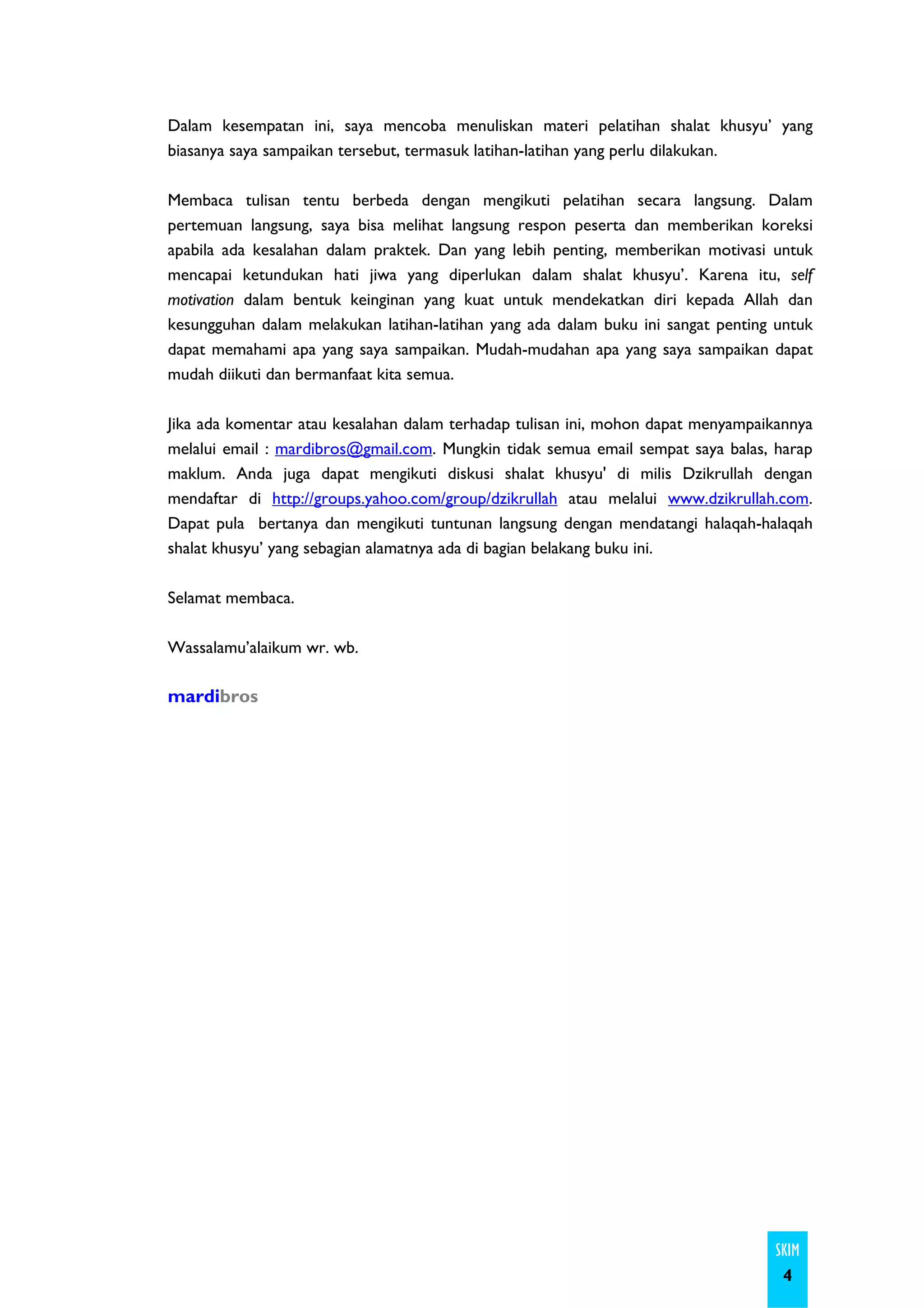 Dalam kesempatan ini, saya mencoba menuliskan materi pelatihan shalat khusyu’ yang
biasanya saya sampaikan tersebut, termasuk latihan-latihan yang perlu dilakukan.

Membaca tulisan tentu berbeda dengan mengikuti pelatihan secara langsung. Dalam
pertemuan langsung, saya bisa melihat langsung respon peserta dan memberikan koreksi
apabila ada kesalahan dalam praktek. Dan yang lebih penting, memberikan motivasi untuk
mencapai ketundukan hati jiwa yang diperlukan dalam shalat khusyu’. Karena itu, self
motivation dalam bentuk keinginan yang kuat untuk mendekatkan diri kepada Allah dan
kesungguhan dalam melakukan latihan-latihan yang ada dalam buku ini sangat penting untuk
dapat memahami apa yang saya sampaikan. Mudah-mudahan apa yang saya sampaikan dapat
mudah diikuti dan bermanfaat kita semua.

Jika ada komentar atau kesalahan dalam terhadap tulisan ini, mohon dapat menyampaikannya
melalui email : mardibros@gmail.com. Mungkin tidak semua email sempat saya balas, harap
maklum. Anda juga dapat mengikuti diskusi shalat khusyu' di milis Dzikrullah dengan
mendaftar di http://groups.yahoo.com/group/dzikrullah atau melalui www.dzikrullah.com.
Dapat pula bertanya dan mengikuti tuntunan langsung dengan mendatangi halaqah-halaqah
shalat khusyu’ yang sebagian alamatnya ada di bagian belakang buku ini.

Selamat membaca.

Wassalamu’alaikum wr. wb.

mardibros




                                                                                  SKIM
                                                                                   4
 