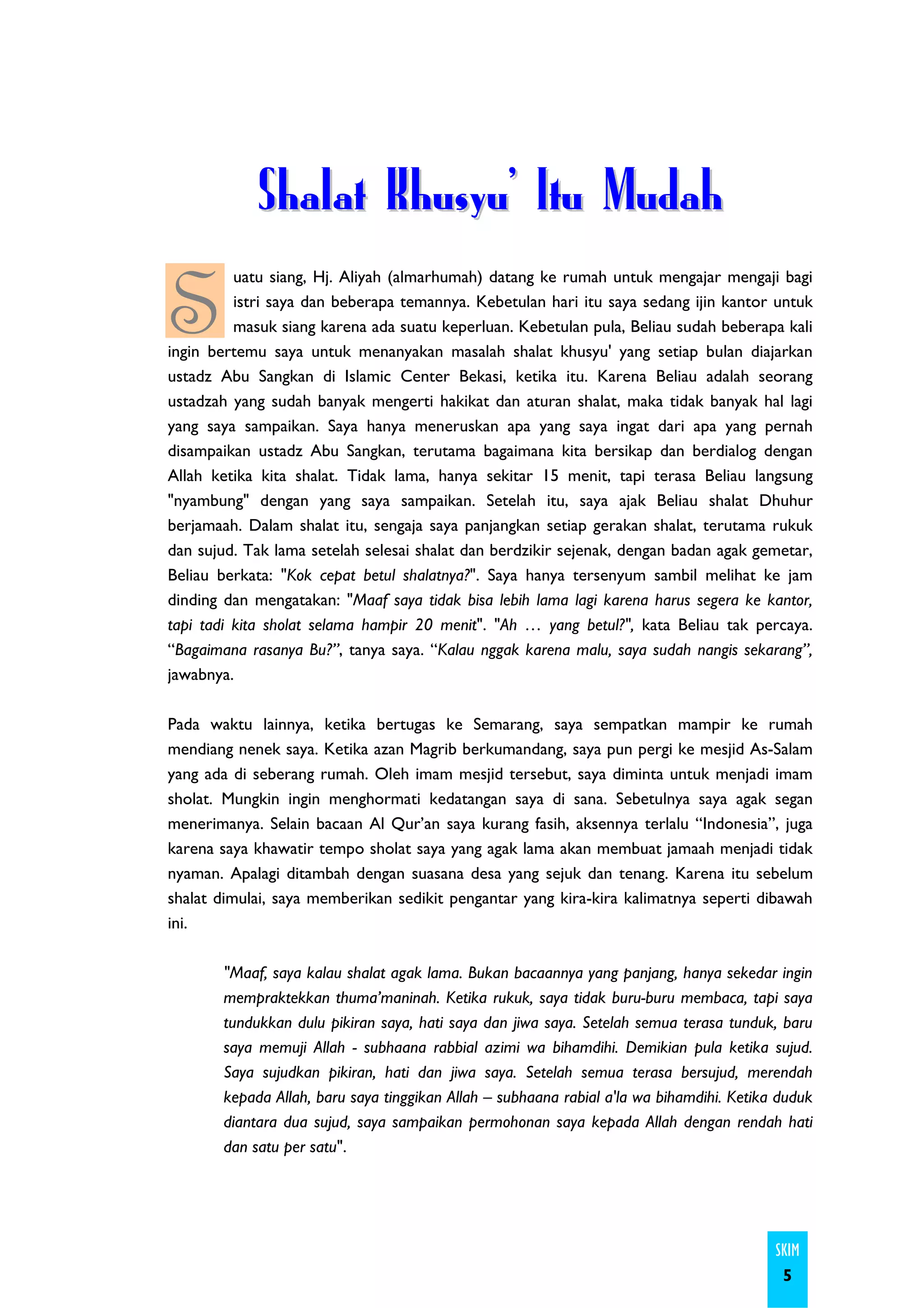 Shalat Khusyu' Itu Mudah

S
          uatu siang, Hj. Aliyah (almarhumah) datang ke rumah untuk mengajar mengaji bagi
          istri saya dan beberapa temannya. Kebetulan hari itu saya sedang ijin kantor untuk
          masuk siang karena ada suatu keperluan. Kebetulan pula, Beliau sudah beberapa kali
ingin bertemu saya untuk menanyakan masalah shalat khusyu' yang setiap bulan diajarkan
ustadz Abu Sangkan di Islamic Center Bekasi, ketika itu. Karena Beliau adalah seorang
ustadzah yang sudah banyak mengerti hakikat dan aturan shalat, maka tidak banyak hal lagi
yang saya sampaikan. Saya hanya meneruskan apa yang saya ingat dari apa yang pernah
disampaikan ustadz Abu Sangkan, terutama bagaimana kita bersikap dan berdialog dengan
Allah ketika kita shalat. Tidak lama, hanya sekitar 15 menit, tapi terasa Beliau langsung
"nyambung" dengan yang saya sampaikan. Setelah itu, saya ajak Beliau shalat Dhuhur
berjamaah. Dalam shalat itu, sengaja saya panjangkan setiap gerakan shalat, terutama rukuk
dan sujud. Tak lama setelah selesai shalat dan berdzikir sejenak, dengan badan agak gemetar,
Beliau berkata: "Kok cepat betul shalatnya?". Saya hanya tersenyum sambil melihat ke jam
dinding dan mengatakan: "Maaf saya tidak bisa lebih lama lagi karena harus segera ke kantor,
tapi tadi kita sholat selama hampir 20 menit". "Ah … yang betul?", kata Beliau tak percaya.
“Bagaimana rasanya Bu?”, tanya saya. “Kalau nggak karena malu, saya sudah nangis sekarang”,
jawabnya.

Pada waktu lainnya, ketika bertugas ke Semarang, saya sempatkan mampir ke rumah
mendiang nenek saya. Ketika azan Magrib berkumandang, saya pun pergi ke mesjid As-Salam
yang ada di seberang rumah. Oleh imam mesjid tersebut, saya diminta untuk menjadi imam
sholat. Mungkin ingin menghormati kedatangan saya di sana. Sebetulnya saya agak segan
menerimanya. Selain bacaan Al Qur’an saya kurang fasih, aksennya terlalu “Indonesia”, juga
karena saya khawatir tempo sholat saya yang agak lama akan membuat jamaah menjadi tidak
nyaman. Apalagi ditambah dengan suasana desa yang sejuk dan tenang. Karena itu sebelum
shalat dimulai, saya memberikan sedikit pengantar yang kira-kira kalimatnya seperti dibawah
ini.

       "Maaf, saya kalau shalat agak lama. Bukan bacaannya yang panjang, hanya sekedar ingin
       mempraktekkan thuma’maninah. Ketika rukuk, saya tidak buru-buru membaca, tapi saya
       tundukkan dulu pikiran saya, hati saya dan jiwa saya. Setelah semua terasa tunduk, baru
       saya memuji Allah - subhaana rabbial azimi wa bihamdihi. Demikian pula ketika sujud.
       Saya sujudkan pikiran, hati dan jiwa saya. Setelah semua terasa bersujud, merendah
       kepada Allah, baru saya tinggikan Allah – subhaana rabial a'la wa bihamdihi. Ketika duduk
       diantara dua sujud, saya sampaikan permohonan saya kepada Allah dengan rendah hati
       dan satu per satu".




                                                                                          SKIM
                                                                                           5
 