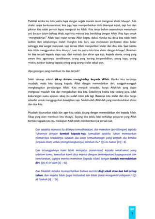 Padahal ketika itu, kita justru lupa dengan segala macam teori mengenai shalat khusyu'. Kita
shalat tanpa berkonsentrasi, kita juga lupa memperhatikan titik ditempat sujud, tapi hati dan
pikiran kita tidak pernah lepas mengarah ke Allah. Kita tetap belum sepenuhnya memahami
arti bacaan dalam bahasa Arab, tapi kita merasa bisa berdialog dengan Allah. Kita lupa untuk
“menghadirkan” Allah, tapi malah terasa Allah begitu dekat. Ketika itu, dosa kita tidak lebih
sedikit dari sebelumnya, malah mungkin kita baru saja melakukan perbuatan dosa besar
sehingga kita sangat menyesal, tapi terasa Allah menyambut shalat dan doa kita. Saat ketika
kita tidak menggunakan ilmu khusyu’, saat itu justru kita bisa shalat dengan khusyu'. Keadaan
ini bisa terjadi kepada siapa saja, dari mahzab dan aliran apa saja, kepada ulama, orang yang
awam ilmu agamanya, cendikiawan, orang yang kurang berpendidikan, orang kaya, orang
miskin, bahkan kadang kepada orang yang jarang shalat sekali pun.

Apa gerangan yang membuat itu bisa terjadi?

Salah satunya adalah sikap dalam menghadap kepada Allah. Ketika kita tertimpa
musibah, maka kita datang kepada Allah dengan merendahkan diri, sungguh-sungguh
mengharapkan pertolongan Allah. Kita menjadi tersadar, hanya Allah-lah yang dapat
mengatasi masalah kita dan mengabulkan doa kita. Sebaliknya ketika kita sedang jaya, tidak
kekurangan suatu apapun, sikap itu sudah tidak ada lagi. Biasanya kita shalat dan doa hanya
sekedar untuk menggugurkan kewajiban saja. Seolah-olah Allah-lah yang membutuhkan shalat
dan doa kita.

Musibah diturunkan tidak lain agar kita selalu datang dengan merendahkan diri kepada Allah.
Sikap yang akan membuat kita khusyu'. Sayang kita selalu lalai terhadap pelajaran yang Allah
berikan kepada kita itu, meskipun Allah telah memberikannya berkali-kali.


      Dan apabila manusia itu ditimpa kemudharatan, dia memohon (pertolongan) kepada
      Tuhannya dengan kembali kepada-Nya; kemudian apabila Tuhan memberikan
      nikmat-Nya kepadanya lupalah dia akan kemudharatan yang pernah dia berdoa
      (kepada Allah) untuk (menghilangkannya) sebelum itu." (QS Az Zumar [39] : 8).


      Dan sesungguhnya Kami telah mengutus (rasul-rasul) kepada umat-umat yang
      sebelum kamu, kemudian Kami siksa mereka dengan (menimpakan) kesengsaraan dan
      kemelaratan, supaya mereka memohon (kepada Allah) dengan tunduk merendahkan
      diri. (QS Al An'aam [6] : 42).


      Dan tidaklah mereka memperhatikan bahwa mereka diuji sekali atau dua kali setiap
      tahun, dan mereka tidak (juga) bertaubat dan tidak (pula) mengambil pelajaran? (QS
      At Taubah [9] : 126).




                                                                                       SKIM
                                                                                        7
 