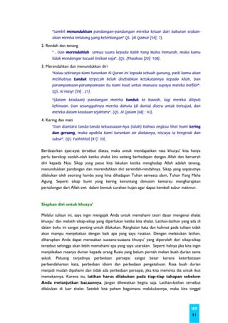 "Sambil menundukkan pandangan-pandangan mereka keluar dari kuburan seakan-
      akan mereka belalang yang beterbangan" QS. (Al Qamar [54]: 7).

2. Rendah dan tenang
      " . Dan merendahlah semua suara kepada Rabb Yang Maha Pemurah, maka kamu
      tidak mendengar kecuali bisikan saja". (QS. (Thaahaa [20]: 108).

3. Merendahkan dan menundukkan diri
      "Kalau sekiranya Kami turunkan Al-Quran ini kepada sebuah gunung, pasti kamu akan
      melihatnya tunduk terpecah belah disebabkan ketakutannya kepada Allah. Dan
      perumpamaan-perumpamaan itu Kami buat untuk manusia supaya mereka berfikir".
      (QS. Al Hasyr [59] : 21).

      "(dalam keadaan) pandangan mereka tunduk ke bawah, lagi mereka diliputi
      kehinaan. Dan sesungguhnya mereka dahulu (di dunia) diseru untuk bersujud, dan
      mereka dalam keadaan sejahtera". (QS. Al Qalam [68] : 43).

4. Kering dan mati
      "Dan diantara tanda-tanda kekuasaaan-Nya (ialah) bahwa engkau lihat bumi kering
      dan gersang, maka apabila Kami turunkan air diatasnya, niscaya ia bergerak dan
      subur". (QS. Fushshilat [41]: 39).


Berdasarkan ayat-ayat tersebut diatas, maka untuk mendapatkan rasa khusyu’ kita hanya
perlu bersikap seolah-olah ketika shalat kita sedang berhadapan dengan Allah dan berserah
diri kepada Nya. Sikap yang patut kita lakukan ketika menghadap Allah adalah tenang,
menundukkan pandangan dan merendahkan diri serendah-rendahnya. Sikap yang sepatutnya
dilakukan oleh seorang hamba yang hina dihadapan Tuhan semesta alam, Tuhan Yang Maha
Agung. Seperti sikap bumi yang kering kerontang dimusim kemarau mengharapkan
pertolongan dari Allah swt dalam bentuk curahan hujan agar dapat kembali subur makmur.



Siapkan diri untuk khusyu'

Melalui tulisan ini, saya ingin mengajak Anda untuk memahami teori dasar mengenai shalat
khusyu’ dan melatih sikap-sikap yang diperlukan ketika kita shalat. Latihan-latihan yang ada di
dalam buku ini sangat penting untuk dilakukan. Rangkaian kata dan kalimat pada tulisan tidak
akan mampu menjelaskan dengan baik apa yang saya rasakan. Dengan melakukan latihan,
diharapkan Anda dapat merasakan suasana-suasana khusyu’ yang diperoleh dari sikap-sikap
tersebut sehingga akan lebih memahami apa yang saya utarakan. Seperti halnya jika kita ingin
menjelaskan rasanya durian kepada orang Rusia yang belum pernah makan buah durian sama
sekali. Peluang terjadinya perbedaan persepsi sangat besar karena keterbatasan
perbendaharaan kata, perbedaan idiom dan perbedaan pengetahuan. Rasa buah durian
menjadi mudah dipahami dan tidak ada perbedaan persepsi, jika kita meminta dia untuk ikut
memakannya. Karena itu, latihan harus dilakukan pada tiap-tiap tahapan sebelum
Anda melanjutkan bacaannya. Jangan dilewatkan begitu saja. Latihan-latihan tersebut
dilakukan di luar shalat. Setelah kita paham bagaimana melakukannya, maka kita tinggal



                                                                                         SKIM
                                                                                         11
 