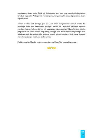 membawanya dalam shalat. Tidak ada dalil ataupun teori baru yang melandasi latihan-latihan
tersebut. Saya yakin Anda pernah mendengarnya, hanya mungkin jarang dipraktekkan dalam
kegiatan shalat.

Tulisan ini akan lebih berdaya guna jika Anda dapat menyelesaikan seluruh bacaan dan
latihannya dalam satu kesempatan sekaligus. Karena itu, lakukanlah persiapan sebelum
membaca halaman-halaman berikut ini. Luangkan waktu sekitar 2 jam, kenakan pakaian
yang bersih dan carilah tempat yang tenang sehingga Anda dapat melakukannya dengan baik.
Sebaiknya Anda berwudhu dulu, sehingga setelah selesai membaca, Anda dapat langsung
mencobanya dengan melakukan shalat sunnah.

Mudah-mudahan Allah berkenan menurunkan rasa khusyu' itu kepada kita semua.




                                                                                    SKIM
                                                                                     12
 