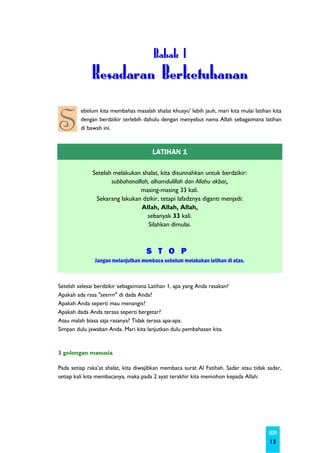 B a ba k I
              Kesadaran Berketuhanan

S
         ebelum kita membahas masalah shalat khusyu' lebih jauh, mari kita mulai latihan kita
         dengan berdzikir terlebih dahulu dengan menyebut nama Allah sebagaimana latihan
         di bawah ini.



                                       LATIHAN 1

              Setelah melakukan shalat, kita disunnahkan untuk berdzikir:
                     subbahanalllah, alhamdulillah dan Allahu akbar,
                                masing-masing 33 kali.
               Sekarang lakukan dzikir, tetapi lafadznya diganti menjadi:
                                 Allah, Allah, Allah,
                                   sebanyak 33 kali.
                                    Silahkan dimulai.



                                    S T O P
               Jangan melanjutkan membaca sebelum melakukan latihan di atas.



Setelah selesai berdzikir sebagaimana Latihan 1, apa yang Anda rasakan?
Apakah ada rasa "seerrrr" di dada Anda?
Apakah Anda seperti mau menangis?
Apakah dada Anda terasa seperti bergetar?
Atau malah biasa saja rasanya? Tidak terasa apa-apa.
Simpan dulu jawaban Anda. Mari kita lanjutkan dulu pembahasan kita.



3 golongan manusia

Pada setiap raka’at shalat, kita diwajibkan membaca surat Al Fatihah. Sadar atau tidak sadar,
setiap kali kita membacanya, maka pada 2 ayat terakhir kita memohon kepada Allah:




                                                                                       SKIM
                                                                                        13
 