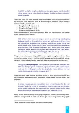 Tunjukilah kami jalan yang lurus, (yaitu) jalan orang-orang yang telah Engkau beri
         nikmat kepada mereka; bukan (jalan) mereka yang dimurkai dan bukan (pula jalan)
         mereka yang sesat.


Seperti apa orang yang diberi petunjuk, orang dimurkai Allah dan orang yang tersesat dapat
kita lihat pada surat selanjutnya. Surat Al Baqarah langsung membuka dengan membagi
manusia menjadi 3 golongan, yaitu :
         Orang beriman (Al Baqarah : 2-5)
         Orang kafir (Al Baqarah : 6-7)
         Orang munafik (Al Baqarah : 8-20)
Masing-masing dilengkapi dengan ciri-cirinya serta akibat yang akan ditanggung oleh masing-
masing golongan manusia tersebut3.


         Kitab (Al Quran) ini tidak ada keraguan padanya; petunjuk bagi mereka yang
         bertaqwa, (yaitu) mereka yang beriman kepada yang ghaib, yang mendirikan shalat,
         dan menafkahkan sebahagian rezki yang Kami anugerahkan kepada mereka. dan
         mereka yang beriman kepada Kitab (Al Quran) yang telah diturunkan kepadamu dan
         Kitab-kitab yang telah diturunkan sebelummu, serta mereka yakin akan adanya
         (kehidupan) akhirat. Mereka itulah yang tetap mendapat petunjuk dari Tuhan mereka,
         dan merekalah orang-orang yang beruntung (QS. Al Baqarah [2]:2-5).


Orang beriman misalnya, ciri-cirinya adalah percaya kepada yang gaib, mendirikan shalat,
menafkahkan sebagian rejekinya untuk bersedekah/zakat, percaya kepada kitab-kitab suci dan
hari akhir. Mereka dinyatakan sebagai orang yang selalu mendapat petunjuk dan beruntung.


         Sesungguhnya orang-orang kafir, sama saja bagi mereka, kamu beri peringatan atau
         tidak kamu beri peringatan, mereka tidak juga akan beriman. Allah telah mengunci-
         mati hati dan pendengaran mereka, dan penglihatan mereka ditutup. Dan bagi
         mereka siksa yang amat berat (QS. Al Baqarah [2]:6-7).


Orang kafir cirinya adalah tidak bisa lagi melihat kebenaran. Diberi peringatan atau tidak sama
saja karena Allah telah mengunci mata, pendengaran dan hati mereka. Dan bagi mereka siksa
yang berat.


         Di antara manusia ada yang mengatakan: "Kami beriman kepada Allah dan Hari
         kemudian," pada hal mereka itu sesungguhnya bukan orang-orang yang beriman.
         Mereka hendak menipu Allah dan orang-orang yang beriman, padahal mereka hanya
         menipu dirinya sendiri sedang mereka tidak sadar (QS. Al Baqarah [2]:8-9).


Orang munafik dikatakan sebagai orang yang mengaku dia beriman, tapi sebetulnya tidak.
Akibatnya, orang munafik ini lebih sulit dikenali. Jika untuk orang beriman hanya perlu


3
    Bahan Pengajian Ar-Rahman pimpinan ustad Bahtiar Nasir kelas Basic 1



                                                                                         SKIM
                                                                                         14
 
