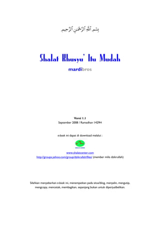 ÉΟŠÏm§9$# Ç⎯≈uΗ÷q§9$# «!$# ÉΟó¡Î0




       Shalat Khusyu' Itu Mudah
                               mardibros




                                  Versi 1.1
                       September 2008 / Ramadhan 1429H



                      e-book ini dapat di download melalui :




                             www.shalatcenter.com
     http://groups.yahoo.com/group/dzikrullah/files/ (member milis dzikrullah)




Silahkan menyebarkan e-book ini, menempatkan pada situs/blog, menyalin, mengutip,
     mengcopy, mencetak, membagikan, sepanjang bukan untuk diperjualbelikan.
 