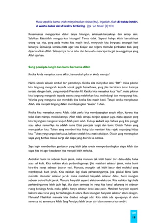Maka apabila kamu telah menyelesaikan shalat(mu), ingatlah Allah di waktu berdiri,
      di waktu duduk dan di waktu berbaring. (QS : An Nisaa' [4]:103)


Kesemuanya mengajarkan dzikir tanpa hitungan, sebanyak-banyaknya dan setiap saat.
Salahkan Rasulullah mengajarkan hitungan? Tentu tidak. Seperti halnya tidak bersalahnya
orang tua kita, yang pada waktu kita masih kecil, menyuruh kita berpuasa setengah hari
lamanya. Semuanya semata-mata agar kita belajar dan segera memulai perbuatan baik yang
diperintahkan Allah. Selanjutnya harus tahu dan berusaha mencapai target sesungguhnya yang
Allah ajarkan.



Sang pencipta langit dan bumi bernama Allah

Ketika Anda menyebut nama Allah, kemanakah pikiran Anda menuju?

Nama adalah sebuah simbol dari pemiliknya. Ketika kita menyebut kata “SBY” maka pikiran
kita langsung mengarah kepada sosok gagah berwibawa, yang jika berbicara tutur katanya
tertata dengan baik, yang menjadi Presiden RI. Ketika kita menyebut kata “ibu”, maka pikiran
kita langsung mengarah kepada wanita yang melahirkan kita, melindungi dan menyayangi kita.
Wanita yang mengurus dan mendidik kita ketika kita masih kecil. Tetapi ketika menyebutan
Allah, kita menjadi bingung dalam membayangkan “sosok” Tuhan.

Ketika kita menyebut nama Allah, tidak perlu kita membayangkan sosok Allah, karena kita
tidak akan mampu melakukannya. Allah tidak serupa dengan apapun juga, maka apapun yang
kita bayangkan mengenai wujud Allah pasti salah. Cukup sadari saja, bahwa yang kita panggil
atau sebut nama-Nya itu adalah nama Dzat pencipta langit dan bumi. Dialah Tuhan yang
menciptakan kita. Tuhan yang memberi kita hidup lalu memberi kita rejeki sepanjang hidup
kita. Tuhan yang sangat berkuasa, bahkan setelah kita mati sekalipun. Dialah yang menetapkan
siapa yang berhak masuk surga dan siapa yang dikirim ke neraka.

Saya ingin memberikan gambaran yang lebih jelas untuk memperbandingkan siapa Allah dan
siapa kita ini agar kesadaran kita menjadi lebih terbuka.

Andaikan bumi ini sebesar buah jeruk, maka manusia tak lebih besar dari debu-debu halus
atau sel kulit. Kita naikkan skala perbandingannya. Jika matahari sebesar jeruk, maka bumi
kira-kira hanya sebesar butiran nasi. Manusia, mungkin tak lebih besar dari molekul yang
membentuk kulit jeruk. Kita naikkan lagi skala perbandingannya. Jika galaksi Bima Sakti
memiliki diameter sebesar jeruk, maka matahari hanyalah sebesar debu. Bumi mungkin
sebesar sel-sel kulit jeruk. Manusia hanyalah seperti elektron-elektron. Kita naikkan lagi skala
perbandingannya lebih jauh lagi. Jika alam semesta ini yang kita kenal sekarang ini sebesar
ruang keluarga Anda, maka galaksi hanya sebesar debu atau pasir. Matahari hanyalah seperti
bakteri atau virus yang berterbangan di udara. Bumi mungkin hanyalah sebesar atom oksigen.
Manusia? Masihkah manusia bisa disebut sebagai ada? Kita tidak ada apa-apanya di alam
semesta ini, sementara Allah Sang Pencipta lebih besar dari alam semesta itu sendiri.



                                                                                          SKIM
                                                                                          18
 