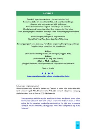 LATIHAN 2

             Duduklah seperti duduk diantara dua sujud (duduk i’tiraj).
         Kendorkan badan lalu tundukkanlah hati Anda serendah-rendahnya.
                 Lalu amati nafas kita. Amati saja tidak perlu diatur.
            Amati bahwa nafas kita bergerak sendiri tanpa kita perintah.
         Mereka bergerak karena digerakkan Dzat yang memberi kita hidup.
 Sadari, bahwa yang akan kita sebut nama Nya adalah nama Dzat yang memberi kita
                                        hidup.
                   Nama Dzat yang menciptakan langit dan bumi.
               Nama Dzat Yang Maha Besar, Dzat Yang Maha Agung

Sekarang panggilah nama Dzat yang Maha Besar tanpa menghitung-hitung jumlahnya.
                  Panggilah dengan rendah hati dan suara lembut:

                                    Allah…
           (diam dan rasakan bagaimana Allah merespon panggilan Anda)
                                    Allah…
                     (diam dan amati apa yang Anda rasakan)
                           Allah … Allah … Allah …
       (panggilan nama Nya secara pelahan-lahan sampai Anda merasa cukup)

                                   Silahkan dimulai.

                                   S T O P
              Jangan melanjutkan membaca sebelum melakukan latihan di atas.




Sekarang apa yang Anda rasakan?
Mudah-mudahan Anda merasakan getaran atau "sesuatu" di dalam dada sebagai salah satu
tanda keimanan kepada Allah. Mudah-mudahan Anda tidak termasuk sebagaimana orang yang
disebutkan dalam surat Al Hujuraat [49] : 14 dibawah ini.


     Orang-orang Arab Badui itu berkata: "Kami telah beriman". Katakanlah: "Kamu belum
     beriman, tapi katakanlah 'kami telah tunduk', karena iman itu belum masuk ke dalam
     hatimu; dan jika kamu taat kepada Allah dan Rasul-Nya, Dia tidak akan mengurangi
     sedikitpun pahala amalanmu; sesungguhnya Allah Maha Pengampun lagi Maha
     Penyayang".




                                                                                 SKIM
                                                                                  20
 