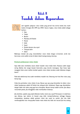 Babak II
           Tunduk dalam Kepasrahan

M          asih ingatkah pelajaran rukun shalat yang pernah kita terima ketika kita masih
           duduk di bangku SD, SMP atau SMA?. Secara ringkas, rukun shalat adalah sebagai
           berikut :
                Niat
                Takbir
                Berdiri
                Membaca Al Fatihah
                Rukuk
                Itidal
                Sujud
                Duduk diantara dua sujud
                Tahiyyad akhir
                Salam
Beberapa mahzab ada yang menambahkan rukun shalat dengan tu'maninah, tertib dan
berurutan, serta sedikit variasi di dalam detail masing-masing rukunnya.



Evaluasi pelaksanaan rukun shalat

Saya tidak akan membahas secara detail masalah rukun shalat disini. Rasanya sudah sangat
sering dibahas dan sangat banyak buku-buku yang menulis tentangnya. Saya hanya ingin
mengajak Anda untuk melihat kembali apakah rukun shalat tersebut sudah dilakukan dengan
benar?

Pada bab sebelumnya kita sudah membahas masalah niat. Sekarang mari kita lihat rukun yang
lainnya lagi.

Coba kita perhatikan rukun shalat di atas. Bacaan apa saja yang dimasukkan ke dalam rukun
shalat? Jawabannya adalah Al Fatihah dan tahiyyad akhir (shalawat). Dapat juga ditambahkan
dengan takbir dan salam yang juga harus diucapkan. Bacaan lainnya adalah sunnah. Jika dibaca
menambah pahala, jika ditinggalkan tidak membatalkan shalatnya.

Jika demikian, apakah yang wajib dilakukan ketika rukuk atau sujud? Pertanyaan ini sederhana
saja sifatnya, tapi selama ini banyak yang tidak memperhatikannya sehingga bingung
menjawabnya. Jawabnya adalah gerakan rukuk dan sujud itu sendiri. Jika kita tidak
membungkukkan dan menyujudkan badan maka shalat kita tidak sah, kecuali jika kita sedang




                                                                                      SKIM
                                                                                       22
 