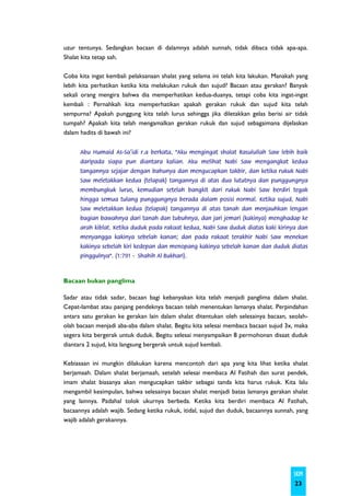 uzur tentunya. Sedangkan bacaan di dalamnya adalah sunnah, tidak dibaca tidak apa-apa.
Shalat kita tetap sah.

Coba kita ingat kembali pelaksanaan shalat yang selama ini telah kita lakukan. Manakah yang
lebih kita perhatikan ketika kita melakukan rukuk dan sujud? Bacaan atau gerakan? Banyak
sekali orang mengira bahwa dia memperhatikan kedua-duanya, tetapi coba kita ingat-ingat
kembali : Pernahkah kita memperhatikan apakah gerakan rukuk dan sujud kita telah
sempurna? Apakah punggung kita telah lurus sehingga jika diletakkan gelas berisi air tidak
tumpah? Apakah kita telah mengamalkan gerakan rukuk dan sujud sebagaimana dijelaskan
dalam hadits di bawah ini?


      Abu Humaid As-Sa'idi r.a berkata, "Aku mengingat shalat Rasulullah Saw lebih baik
      daripada siapa pun diantara kalian. Aku melihat Nabi Saw mengangkat kedua
      tangannya sejajar dengan bahunya dan mengucapkan takbir, dan ketika rukuk Nabi
      Saw meletakkan kedua (telapak) tangannya di atas dua lututnya dan punggungnya
      membungkuk lurus, kemudian setelah bangkit dari rukuk Nabi Saw berdiri tegak
      hingga semua tulang punggungnya berada dalam posisi normal. Ketika sujud, Nabi
      Saw meletakkan kedua (telapak) tangannya di atas tanah dan menjauhkan lengan
      bagian bawahnya dari tanah dan tubuhnya, dan jari jemari (kakinya) menghadap ke
      arah kiblat. Ketika duduk pada rakaat kedua, Nabi Saw duduk diatas kaki kirinya dan
      menyangga kakinya sebelah kanan; dan pada rakaat terakhir Nabi Saw menekan
      kakinya sebelah kiri kedepan dan menopang kakinya sebelah kanan dan duduk diatas
      pinggulnya". (1:791 - Shahih Al Bukhari).



Bacaan bukan panglima

Sadar atau tidak sadar, bacaan bagi kebanyakan kita telah menjadi panglima dalam shalat.
Cepat-lambat atau panjang pendeknya bacaan telah menentukan lamanya shalat. Perpindahan
antara satu gerakan ke gerakan lain dalam shalat ditentukan oleh selesainya bacaan, seolah-
olah bacaan menjadi aba-aba dalam shalat. Begitu kita selesai membaca bacaan sujud 3x, maka
segera kita bergerak untuk duduk. Begitu selesai menyampaikan 8 permohonan disaat duduk
diantara 2 sujud, kita langsung bergerak untuk sujud kembali.

Kebiasaan ini mungkin dilakukan karena mencontoh dari apa yang kita lihat ketika shalat
berjamaah. Dalam shalat berjamaah, setelah selesai membaca Al Fatihah dan surat pendek,
imam shalat biasanya akan mengucapkan takbir sebagai tanda kita harus rukuk. Kita lalu
mengambil kesimpulan, bahwa selesainya bacaan shalat menjadi batas lamanya gerakan shalat
yang lainnya. Padahal tolok ukurnya berbeda. Ketika kita berdiri membaca Al Fatihah,
bacaannya adalah wajib. Sedang ketika rukuk, itidal, sujud dan duduk, bacaannya sunnah, yang
wajib adalah gerakannya.




                                                                                      SKIM
                                                                                       23
 