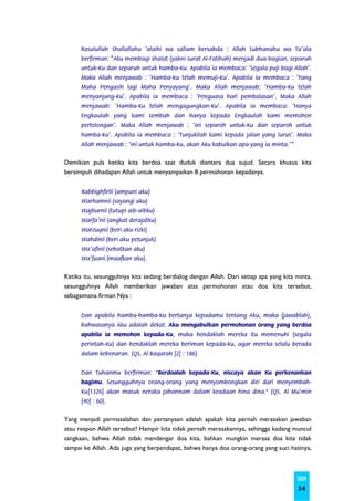 Rasulullah Shallallahu ‘alaihi wa sallam bersabda : Allah Subhanahu wa Ta’ala
      berfirman: “Aku membagi shalat (yakni surat Al-Fatihah) menjadi dua bagian, separuh
      untuk-Ku dan separuh untuk hamba-Ku. Apabila ia membaca: ‘Segala puji bagi Allah’.
      Maka Allah menjawab : ‘Hamba-Ku telah memuji-Ku’. Apabila ia membaca : ‘Yang
      Maha Pengasih lagi Maha Penyayang’. Maka Allah menjawab: ‘Hamba-Ku telah
      menyanjung-Ku’. Apabila ia membaca : ‘Penguasa hari pembalasan’. Maka Allah
      menjawab: ‘Hamba-Ku telah mengagungkan-Ku’. Apabila ia membaca: ‘Hanya
      Engkaulah yang kami sembah dan hanya kepada Engkaulah kami memohon
      pertolongan’. Maka Allah menjawab : ‘Ini separoh untuk-Ku dan separoh untuk
      hamba-Ku’. Apabila ia membaca : ‘Tunjukilah kami kepada jalan yang lurus’. Maka
      Allah menjawab : ‘Ini untuk hamba-Ku, akan Aku kabulkan apa yang ia minta.’”


Demikian pula ketika kita berdoa saat duduk diantara dua sujud. Secara khusus kita
bersimpuh dihadapan Allah untuk menyampaikan 8 permohonan kepadanya.


      Rabbighfirlii (ampuni aku)
      Warhamnii (sayangi aku)
      Wajburnii (tutupi aib-aibku)
      Warfa’nii (angkat derajatku)
      Warzuqnii (beri aku rizki)
      Wahdinii (beri aku petunjuk)
      Wa’afinii (sehatkan aku)
      Wa’fuani (maafkan aku).


Ketika itu, sesungguhnya kita sedang berdialog dengan Allah. Dari setiap apa yang kita minta,
sesungguhnya Allah memberikan jawaban atas permohonan atau doa kita tersebut,
sebagaimana firman Nya :


      Dan apabila hamba-hamba-Ku bertanya kepadamu tentang Aku, maka (jawablah),
      bahwasanya Aku adalah dekat. Aku mengabulkan permohonan orang yang berdoa
      apabila ia memohon kepada-Ku, maka hendaklah mereka itu memenuhi (segala
      perintah-Ku) dan hendaklah mereka beriman kepada-Ku, agar mereka selalu berada
      dalam kebenaran. (QS. Al Baqarah [2] : 186)


      Dan Tuhanmu berfirman: "Berdoalah kepada-Ku, niscaya akan Ku perkenankan
      bagimu. Sesungguhnya orang-orang yang menyombongkan diri dari menyembah-
      Ku[1326] akan masuk neraka Jahannam dalam keadaan hina dina." (QS. Al Mu'min
      [40] : 60).


Yang menjadi permasalahan dan pertanyaan adalah apakah kita pernah merasakan jawaban
atau respon Allah tersebut? Hampir kita tidak pernah merasakannya, sehingga kadang muncul
sangkaan, bahwa Allah tidak mendengar doa kita, bahkan mungkin merasa doa kita tidak
sampai ke Allah. Ada juga yang berpendapat, bahwa hanya doa orang-orang yang suci hatinya,



                                                                                       SKIM
                                                                                        34
 