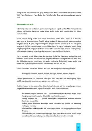 setingkat nabi atau minimal wali, yang didengar oleh Allah. Padahal kita semua tahu, bahwa
Allah Maha Mendengar, Maha Dekat dan Maha Pengabul Doa, tapi seberapakah percayanya
kita?



Komunikasi dua arah

Sebenarnya kalau kita perhatikan, permasalahannya bukan kepada apakah Allah menjawab doa
ataupun menyambut dialog kita ketika sedang shalat, tetapi lebih kepada sikap kita dalam
berkomunikasi.

Dalam sebuah dialog, maka akan terjadi komunikasi timbal balik. Ketika si A berkata,
seyogyanya si B mendengarkan. Setelah selesai, maka si B akan menjawab atau memberikan
tanggapan dan si A ganti yang mendengarkan dengan seksama jawaban si B. Jika satu pihak
hanya asyik berbicara sendiri tanpa mempedulikan lawan bicaranya, maka akan terjadi dialog
yang timpang. Pihak yang asyik berbicara sendiri tidak akan mendapat jawaban pertanyaannya,
solusi atas permasalahan yang diutarakan ataupun respek dari lawan bicaranya.

Hal ini seringkali terjadi dalam shalat dan doa kita. Ketika kita shalat atau berdoa, kita asyik
membaca bacaan shalat atau bacaan doa yang telah kita hafal. Sering kali bacaan shalat atau
doa dilafadzkan dengan cepat tanpa kita sadari maknanya. Seolah-olah bacaan shalat yang
terdiri dari pujian dan permohonan itu adalah mantra atau aba-aba saja.

Ketika kita berdoa saat duduk diantara dua sujud, kita mengucapkannya dengan cepat:

        Rabbighfirlii, warhamnii, wajburni, warfa’ni, warzuqnii, wahdinii, wa’afinii, wa’fuani.

Delapan permohonan kita sampaikan tanpa jeda. Lalu tanpa basa-basi kita langsung sujud.
Seolah-olah kita tidak butuh dengan apa yang kita mohonkan.

Andaikan bacaan itu kita terjemahkan dalam bahasa Indonesia, lalu kita sampaikan permintaan
yang kira-kita sama bentuknya kepada Presiden RI, tentu akan lain ceritanya.

        Pak Presiden, ampuni kesalahan saya…. (sambil melihat ekspresi wajahnya dengan harap-
        harap cemas, mudah-mudahan Beliau tidak marah dan tersenyum).
        Sayangi rakyatmu ini …… (sambil membungkuk mengharapkan Presiden membelai
        kepala dan pundak kita)
        Mohon jangan diumumkan kekhalayak ramai keburukan saya (sambil kita memasang
        muka yang memelas)
        Mohon Paduka naikkan pangkat dan jabatan saya (sambil kita menggenggam erat tangan
        Presiden)
        Mohon Paduka juga menaikkan gaji saya agar dapat mencukupi kebutuhan rumah tangga
        dan ada sedikit sisa untuk simpanan (ekspresi muka dibuat semakin memelas)




                                                                                                  SKIM
                                                                                                  35
 