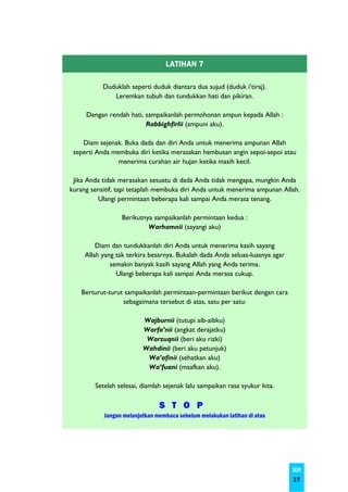 LATIHAN 7

           Duduklah seperti duduk diantara dua sujud (duduk i’tiraj).
              Leremkan tubuh dan tundukkan hati dan pikiran.

     Dengan rendah hati, sampaikanlah permohonan ampun kepada Allah :
                         Rabbighfirlii (ampuni aku).

    Diam sejenak. Buka dada dan diri Anda untuk menerima ampunan Allah
 seperti Anda membuka diri ketika merasakan hembusan angin sepoi-sepoi atau
                menerima curahan air hujan ketika masih kecil.

 Jika Anda tidak merasakan sesuatu di dada Anda tidak mengapa, mungkin Anda
kurang sensitif, tapi tetaplah membuka diri Anda untuk menerima ampunan Allah.
         Ulangi permintaan beberapa kali sampai Anda merasa tenang.

                 Berikutnya sampaikanlah permintaan kedua :
                          Warhamnii (sayangi aku)

         Diam dan tundukkanlah diri Anda untuk menerima kasih sayang
     Allah yang tak terkira besarnya. Bukalah dada Anda seluas-luasnya agar
              semakin banyak kasih sayang Allah yang Anda terima.
                Ulangi beberapa kali sampai Anda merasa cukup.

    Berturut-turut sampaikanlah permintaan-permintaan berikut dengan cara
                  sebagaimana tersebut di atas, satu per satu:

                         Wajburnii (tutupi aib-aibku)
                         Warfa’nii (angkat derajatku)
                          Warzuqnii (beri aku rizki)
                         Wahdinii (beri aku petunjuk)
                          Wa’afinii (sehatkan aku)
                          Wa’fuani (maafkan aku).

        Setelah selesai, diamlah sejenak lalu sampaikan rasa syukur kita.

                               S T O P
           Jangan melanjutkan membaca sebelum melakukan latihan di atas




                                                                              SKIM
                                                                              37
 