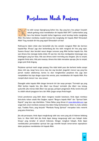 Perjalanan Masih Panjang

K
             ita telah sampai dipenghujung latihan kita. Apa yang baru kita pelajari hanyalah
             sebuah gerbang untuk mendekatkan diri kepada Allah SWT. Latihan-latihan yang
             baru kita lakukan hanyalah latihan bagaimana untuk bersikap ketika menghadap
Allah. Kita belum membahas masalah kemana kita menghadap diri kepada Allah? Dimanakah
Allah? Yang manakah diri kita yang sejati? Dimanakah ruh kita?

Kekhusyu'an dalam shalat akan bertambah jika kita semakin mengenal Allah dan beriman
kepada-Nya. Khusyu' juga akan berkembang jika kita telah mengenal diri kita yang sejati.
Suasana khusyu' akan berubah sesuai dengan tuntunan yang Allah berikan kepada kita. Ada
saat dimana kita menangis ketika shalat. Di saat lain, kita bisa mendapatkan ketenangan atau
kebahagiaan yang luar biasa. Ada saat dimana tubuh merinding atau bergetar. Jika itu terjadi,
janganlah Anda takut. Ada pula masanya, dimana kita tidak merasakan apa-apa. Jika itu terjadi,
jangan pula Anda bingung.

Perjalanan spiritual masih sangat panjang. Kita tidak boleh puas dan berhenti ketika sampai
disatu titik saja, tetapi harus terus maju dan siap berubah. Janganlah mencari apa yang kita
pernah rasakan sebelumnya, karena itu akan menghentikan perjalanan kita. Juga akan
menyebabkan kita lupa dengan tujuan kita semula, yaitu mendekatkan diri kepada Allah. Kita
menjadi sibuk mencari rasa atau sensasi.

Datanglah selalu kepada Allah dengan berserah diri dan tanpa persepsi. Terimalah apa yang
Allah berikan kepada kita. Jika diberi rasa khusyu' terimalah. Jika diberi rasa tenang,
syukurilah. Jika merasa tidak diberi rasa apa-apa, pertajam pengamatan Anda, karena bisa jadi
itu adalah sebuah pengajaran baru dari Allah. Jangan sampai Anda lengah.

Untuk pemahaman yang lebih dalam mengenai masalah ketuhanan, Anda dapat membaca
buku-buku tulisan ustadz Abu Sangkan, seperti “Berguru kepada Allah” dan “Spiritual Salah
Kaprah” yang baru saja diterbitkan. Tulisan Beliau yang dimuat di www.dzikrullah.com juga
sangat baik untuk membuka wawasan kita dalam hidup berketuhanan. Selain itu, buku sahabat
saya, Yusdeka Putra, yang berjudul “Membuka Ruang Spiritual” merupakan buku menarik
yang patut Anda baca.

Jika ada pertanyaan, Anda dapat menghubungi salah satu nama yang ada di halaman belakang
buku ini. Akan lebih baik jika Anda dapat datang mengunjungi salah satu halaqah shalat
khusyu' yang tersebar di seluruh Indonesia. Dengan mengikuti halaqah, Anda dapat
mendiskusikan permasalahan spiritual dan juga memiliki banyak teman-teman seperjalanan
dalam perjalanan mendekatkan diri kepada Allah.



                                                                                        SKIM
                                                                                        39
 