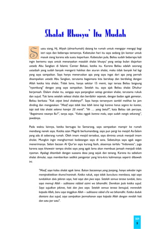 Shalat Khusyu' Itu Mudah

S
          uatu siang, Hj. Aliyah (almarhumah) datang ke rumah untuk mengajar mengaji bagi
          istri saya dan beberapa temannya. Kebetulan hari itu saya sedang ijin kantor untuk
          masuk siang karena ada suatu keperluan. Kebetulan pula, Beliau sudah beberapa kali
ingin bertemu saya untuk menanyakan masalah shalat khusyu' yang setiap bulan diajarkan
ustadz Abu Sangkan di Islamic Center Bekasi, ketika itu. Karena Beliau adalah seorang
ustadzah yang sudah banyak mengerti hakikat dan aturan shalat, maka tidak banyak hal lagi
yang saya sampaikan. Saya hanya meneruskan apa yang saya ingat dari apa yang pernah
disampaikan ustadz Abu Sangkan, terutama bagaimana kita bersikap dan berdialog dengan
Allah ketika kita shalat. Tidak lama, hanya sekitar 15 menit, tapi terasa Beliau langsung
"nyambung" dengan yang saya sampaikan. Setelah itu, saya ajak Beliau shalat Dhuhur
berjamaah. Dalam shalat itu, sengaja saya panjangkan setiap gerakan shalat, terutama rukuk
dan sujud. Tak lama setelah selesai shalat dan berdzikir sejenak, dengan badan agak gemetar,
Beliau berkata: "Kok cepat betul shalatnya?". Saya hanya tersenyum sambil melihat ke jam
dinding dan mengatakan: "Maaf saya tidak bisa lebih lama lagi karena harus segera ke kantor,
tapi tadi kita sholat selama hampir 20 menit". "Ah … yang betul?", kata Beliau tak percaya.
“Bagaimana rasanya Bu?”, tanya saya. “Kalau nggak karena malu, saya sudah nangis sekarang”,
jawabnya.

Pada waktu lainnya, ketika bertugas ke Semarang, saya sempatkan mampir ke rumah
mendiang nenek saya. Ketika azan Magrib berkumandang, saya pun pergi ke mesjid As-Salam
yang ada di seberang rumah. Oleh imam mesjid tersebut, saya diminta untuk menjadi imam
sholat. Mungkin ingin menghormati kedatangan saya di sana. Sebetulnya saya agak segan
menerimanya. Selain bacaan Al Qur’an saya kurang fasih, aksennya terlalu “Indonesia”, juga
karena saya khawatir tempo sholat saya yang agak lama akan membuat jamaah menjadi tidak
nyaman. Apalagi ditambah dengan suasana desa yang sejuk dan tenang. Karena itu sebelum
shalat dimulai, saya memberikan sedikit pengantar yang kira-kira kalimatnya seperti dibawah
ini.

       "Maaf, saya kalau shalat agak lama. Bukan bacaannya yang panjang, hanya sekedar ingin
       mempraktekkan thuma’maninah. Ketika rukuk, saya tidak buru-buru membaca, tapi saya
       tundukkan dulu pikiran saya, hati saya dan jiwa saya. Setelah semua terasa tunduk, baru
       saya memuji Allah - subhaana rabbial azimi wa bihamdihi. Demikian pula ketika sujud.
       Saya sujudkan pikiran, hati dan jiwa saya. Setelah semua terasa bersujud, merendah
       kepada Allah, baru saya tinggikan Allah – subhaana rabial a'la wa bihamdihi. Ketika duduk
       diantara dua sujud, saya sampaikan permohonan saya kepada Allah dengan rendah hati
       dan satu per satu".




                                                                                          SKIM
                                                                                           5
 