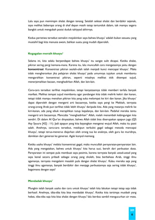 Lalu saya pun memimpin shalat dengan tenang. Setelah selesai shalat dan berdzikir sejenak,
saya melihat beberapa orang di shaf depan masih tetap tertunduk dalam, tak mampu segera
bangkit untuk mengubah posisi duduk tahiyyad akhirnya.

Kedua peristiwa tersebut semakin meyakinkan saya bahwa khusyu’ adalah bukan sesuatu yang
mustahil bagi kita manusia awam, bahkan suatu yang mudah diperoleh.



Kegagalan meraih khusyu’

Selama ini, kita selalu berpendapat bahwa khusyu’ itu sangat sulit dicapai. Ketika shalat,
pikiran sering pergi kemana-mana. Karena itu, lalu muncullah cara mengatasinya yaitu dengan
konsentrasi. Konsentrasi pikiran seolah-olah telah menjadi kunci mencapai khusyu’. Maka
tidak mengherankan jika pelajaran shalat khusyu' pada umumnya tujukan untuk membantu
mengarahkan konsentrasi pikiran, seperti misalnya melihat titik ditempat sujud,
menerjemahkan bacaan, menghadirkan Allah, dan lain-lain.

Cara-cara tersebut terlihat meyakinkan, tetapi kenyataannya tidak memberi terlalu banyak
manfaat. Melihat tempat sujud membantu agar pandangan kita tidak melirik kekiri dan kanan,
tetapi tidak mampu menahan pikiran kita yang suka melompat ke kiri dan kanan. Jika khusyu’
dapat diperoleh dengan mengerti arti bacaannya, ketika saya pergi ke Mekkah, ternyata
orang-orang Arab pun terlihat tidak lebih khusyu’ daripada kita. Ada yang matanya melirik ke
kiri-kanan, ada yang sibuk merapihkan tutup kepalanya, dan lain-lain. Padahal mereka tentu
mengerti arti bacaannya. Mencoba “menghadirkan” Allah, malah menambah kebingungan kita
sendiri. Di dalam Al Qur’an dinyatakan, bahwa Allah tidak bisa diserupakan apapun juga (QS
Asy Syuura [42] : 11). Jadi apapun yang kita bayangkan mengenai wujud Allah, maka itu pasti
salah. Anehnya, cara-cara tersebut, meskipun terbukti gagal sebagai metoda mencapai
khusyu', tetapi terus-menerus diajarkan oleh orang tua ke anaknya, oleh guru ke muridnya,
demikian dari generasi ke generasi. Agak konyol memang.

Ketika usaha khusyu’ melalui konsentrasi gagal, maka muncullah persyaratan-persyaratan lain.
Ada yang mengatakan, bahwa untuk khusyu’ kita harus suci, bersih dari perbuatan dosa.
Persyaratan ini sempat pula membuat saya pesimis, karena ternyata banyak ustad-ustad yang
saya kenal secara pribadi sebagai orang yang sholeh, bisa berbahasa Arab, tinggi ilmu
agamanya, ternyata mengalami masalah pula dengan shalat khusyu’. Kalau mereka saja yang
tinggi ilmu agamanya, banyak berdzikir dan menjaga perbuatannya saja sering tidak khusyu’,
bagaimana dengan saya?



Mendadak khusyu'

Mungkin telah banyak usaha dan cara untuk khusyu’ telah kita lakukan tetapi tetap saja tidak
berhasil. Anehnya, tiba-tiba kita bisa mendadak khusyu'. Ketika kita tertimpa musibah yang
hebat, tiba-tiba saja kita bisa shalat dengan khusyu' lalu berdoa sambil mengucurkan air mata.



                                                                                        SKIM
                                                                                         6
 