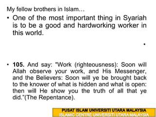 My fellow brothers in Islam… One of the most important thing in Syariah is to be a good and hardworking worker in this world. وَقُلِ اعْمَلُواْ فَسَيَرَى اللّهُ عَمَلَكُمْ وَرَسُولُهُ وَالْمُؤْمِنُونَ وَسَتُرَدُّونَ إِلَى عَالِمِ الْغَيْبِ وَالشَّهَادَةِ فَيُنَبِّئُكُم بِمَا كُنتُمْ تَعْمَلُونَ (9:105)  105. And say: "Work (righteousness): Soon will Allah observe your work, and His Messenger, and the Believers: Soon will ye be brought back to the knower of what is hidden and what is open: then will He show you the truth of all that ye did.”(The Repentance). PUSAT ISLAM UNIVERSITI UTARA MALAYSIA ISLAMIC CENTRE UNIVERSITI UTARA MALAYSIA 