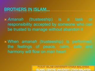Brothers in islam...Amanah (trusteeship) is a task or responsibility accepted by someone who can be trusted to manage without abandon it When amanah (trusteeship) isperformed, the feelings of peace, calm, safe and harmony will flow on man heartPUSAT ISLAM UNIVERSITI UTARA MALAYSIAISLAMIC CENTRE UNIVERSITI UTARA MALAYSIA