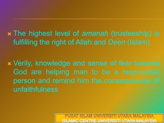 The highest level of amanah (trusteeship) is fulfilling the right of Allah and Deen(Islam)Verily, knowledge and sense of fear towards God are helping man to be a responsible person and remind him the consequences of unfaithfulnessPUSAT ISLAM UNIVERSITI UTARA MALAYSIAISLAMIC CENTRE UNIVERSITI UTARA MALAYSIA