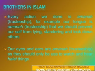 Brothers in islamEvery action we done is amanah(trusteeship), for example our tongue is amanah (trusteeship) that we should prevent our self from lying, slandering and look down othersOur eyes and ears are amanah (trusteeship) as they should only be use to watch and hear halal things PUSAT ISLAM UNIVERSITI UTARA MALAYSIAISLAMIC CENTRE UNIVERSITI UTARA MALAYSIA