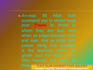 An-nisa: 58 Allah doth command you to render back your Trusts to those to whom they are due; And when ye judge between man and man, that ye judge with justice: Verily how excellent is the teaching which He giveth you! For Allah is He Who heareth and seeth all things. PUSAT ISLAM UNIVERSITI UTARA MALAYSIAISLAMIC CENTRE UNIVERSITI UTARA MALAYSIA