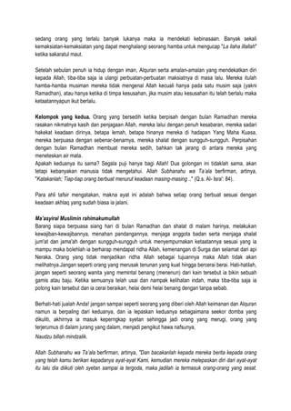 sedang orang yang terlalu banyak lukanya maka ia mendekati kebinasaan. Banyak sekali
kemaksiatan-kemaksiatan yang dapat menghalangi seorang hamba untuk mengucap "La ilaha illallah"
ketika sakaratul maut.
Setelah sebulan penuh ia hidup dengan iman, Alquran serta amalan-amalan yang mendekatkan diri
kepada Allah, tiba-tiba saja ia ulangi perbuatan-perbuatan maksiatnya di masa lalu. Mereka itulah
hamba-hamba musiman mereka tidak mengenal Allah kecuali hanya pada satu musim saja (yakni
Ramadhan), atau hanya ketika di timpa kesusahan, jika musim atau kesusahan itu telah berlalu maka
ketaatannyapun ikut berlalu.
Kelompok yang kedua. Orang yang bersedih ketika berpisah dengan bulan Ramadhan mereka
rasakan nikmatnya kasih dan penjagaan Allah, mereka lalui dengan penuh kesabaran, mereka sadari
hakekat keadaan dirinya, betapa lemah, betapa hinanya mereka di hadapan Yang Maha Kuasa,
mereka berpuasa dengan sebenar-benarnya, mereka shalat dengan sungguh-sungguh. Perpisahan
dengan bulan Ramadhan membuat mereka sedih, bahkan tak jarang di antara mereka yang
meneteskan air mata.
Apakah keduanya itu sama? Segala puji hanya bagi Allah! Dua golongan ini tidaklah sama, akan
tetapi kebanyakan manusia tidak mengetahui. Allah Subhanahu wa Ta’ala berfirman, artinya,
"Katakanlah; Tiap-tiap orang berbuat menurut keadaan masing-masing .." (Q.s. Al- Isra': 84).
Para ahli tafsir mengatakan, makna ayat ini adalah bahwa setiap orang berbuat sesuai dengan
keadaan akhlaq yang sudah biasa ia jalani.
Ma’asyiral Muslimin rahimakumullah
Barang siapa berpuasa siang hari di bulan Ramadhan dan shalat di malam harinya, melakukan
kewajiban-kewajibannya, menahan pandangannya, menjaga anggota badan serta menjaga shalat
jum'at dan jama'ah dengan sungguh-sungguh untuk menyempurnakan ketaatannya sesuai yang ia
mampu maka bolehlah ia berharap mendapat ridha Allah, kemenangan di Surga dan selamat dari api
Neraka. Orang yang tidak menjadikan ridha Allah sebagai tujuannya maka Allah tidak akan
melihatnya.Jangan seperti orang yang merusak tenunan yang kuat hingga bercerai berai. Hati-hatilah,
jangan seperti seorang wanita yang memintal benang (menenun) dari kain tersebut ia bikin sebuah
gamis atau baju. Ketika semuanya telah usai dan nampak kelihatan indah, maka tiba-tiba saja ia
potong kain tersebut dan ia cerai beraikan, helai demi helai benang dengan tanpa sebab.
Berhati-hati jualah Anda! jangan sampai seperti seorang yang diberi oleh Allah keimanan dan Alquran
namun ia berpaling dari keduanya, dan ia lepaskan keduanya sebagaimana seekor domba yang
dikuliti, akhirnya ia masuk keperngkap syetan sehingga jadi orang yang merugi, orang yang
terjerumus di dalam jurang yang dalam, menjadi pengikut hawa nafsunya,
Naudzu billah mindzalik.
Allah Subhanahu wa Ta’ala berfirman, artinya, "Dan bacakanlah kepada mereka berita kepada orang
yang telah kamu berikan kepadanya ayat-ayat Kami, kemudian mereka melepaskan diri dari ayat-ayat
itu lalu dia diikuti oleh syetan sampai ia tergoda, maka jadilah ia termasuk orang-orang yang sesat.
 