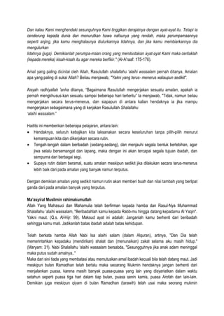 Dan kalau Kami menghendaki sesunguhnya Kami tinggikan derajatnya dengan ayat-ayat itu. Tetapi ia
cenderung kepada dunia dan menurutkan hawa nafsunya yang rendah, maka perumpamaannya
seperti anjing, jika kamu menghalaunya diulurkannya lidahnya, dan jika kamu membiarkannya dia
mengulurkan
lidahnya (juga). Demikianlah perumpa-maan orang yang mendustakan ayat-ayat Kami maka ceritaklah
(kepada mereka) kisah-kisah itu agar mereka berfikir." (Al-A'raaf: 175-176).
Amal yang paling dicintai oleh Allah, Rasulullah shalallahu ‘alaihi wassalam pernah ditanya, Amalan
apa yang paling di sukai Allah? Beliau menjawab, "Yakni yang terus- menerus walaupun sedikit".
Aisyah radhiyallah 'anha ditanya, “Bagaimana Rasulullah mengerjakan sesuatu amalan, apakah ia
pernah mengkhusus-kan sesuatu sampai beberapa hari tertentu” Ia menjawab, "Tidak, namun beliau
mengerjakan secara terus-menerus, dan siapapun di antara kalian hendaknya ia jika mampu
mengerjakan sebagaimana yang di kerjakan Rasulullah Shalallahu
‘alaihi wassalam.”
Hadits ini memberikan beberapa pelajaran, antara lain:
• Hendaknya, seluruh kebajikan kita laksanakan secara keseluruhan tanpa pilih-pilih menurut
kemampuan kita dan dikerjakan secara rutin.
• Tengah-tengah dalam beribadah (sedang-sedang), dan menjauhi segala bentuk berlebihan, agar
jiwa selalu bersemangat dan lapang, maka dengan ini akan tercapai segala tujuan ibadah, dan
sempurna dari berbagai segi.
• Supaya rutin dalam beramal, suatu amalan meskipun sedikit jika dilakukan secara terus-menerus
lebih baik dari pada amalan yang banyak namun terputus.
Dengan demikian amalan yang sedikit namun rutin akan memberi buah dan nilai tambah yang berlipat
ganda dari pada amalan banyak yang terputus.
Ma’asyiral Muslimin rahimakumullah
Allah Yang Mahasuci dan Mahamulia telah berfirman kepada hamba dan Rasul-Nya Muhammad
Shalallahu ‘alaihi wassalam, "Beribadahlah kamu kepada Rabb-mu hingga datang kepadamu Al Yaqin".
Yakni maut. (Q.s. Al-Hijr: 99). Maksud ayat ini adalah: Janganlah kamu berhenti dari beribadah
sehingga kamu mati. Jadikanlah batas ibadah adalah batas kehidupan.
Telah berkata hamba Allah Nabi Isa alaihi salam (dalam Alquran), artinya, "Dan Dia telah
memerintahkan kepadaku (mendirikan) shalat dan (menunaikan) zakat selama aku masih hidup."
(Maryam: 31). Nabi Shalallahu ‘alaihi wassalam bersabda, "Sesungguhnya jika anak adam meninggal
maka putus sudah amalnya.."
Maka dari sini tiada yang membatasi atau memutuskan amal ibadah kecuali bila telah datang maut. Jadi
meskipun bulan Ramadhan telah berlalu maka seoarang Mukmin hendaknya jangan berhenti dari
menjalankan puasa, karena masih banyak puasa-puasa yang lain yang disyariatkan dalam waktu
setahun seperti puasa tiga hari dalam tiap bulan, puasa senin kamis, puasa Arofah dan lain-lain.
Demikian juga meskipun qiyam di bulan Ramadhan (tarawih) telah usai maka seorang mukmin
 