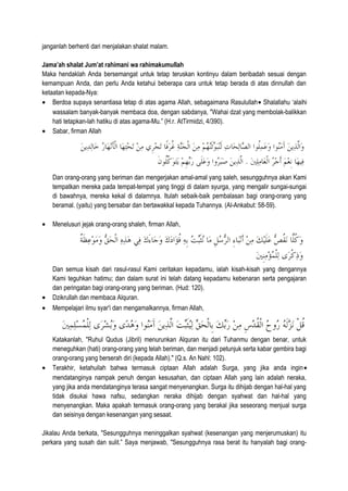 janganlah berhenti dari menjalakan shalat malam.
Jama’ah shalat Jum’at rahimani wa rahimakumullah
Maka hendaklah Anda bersemangat untuk tetap teruskan kontinyu dalam beribadah sesuai dengan
kemampuan Anda, dan perlu Anda ketahui beberapa cara untuk tetap berada di atas dinnullah dan
ketaatan kepada-Nya:
• Berdoa supaya senantiasa tetap di atas agama Allah, sebagaimana Rasulullah• Shalallahu ‘alaihi
wassalam banyak-banyak membaca doa, dengan sabdanya, "Wahai dzat yang membolak-balikkan
hati tetapkan-lah hatiku di atas agama-Mu.” (H.r. AtTirmidzi, 4/390).
• Sabar, firman Allah
Dan orang-orang yang beriman dan mengerjakan amal-amal yang saleh, sesungguhnya akan Kami
tempatkan mereka pada tempat-tempat yang tinggi di dalam syurga, yang mengalir sungai-sungai
di bawahnya, mereka kekal di dalamnya. Itulah sebaik-baik pembalasan bagi orang-orang yang
beramal. (yaitu) yang bersabar dan bertawakkal kepada Tuhannya. (Al-Ankabut: 58-59).
• Menelusuri jejak orang-orang shaleh, firman Allah,
Dan semua kisah dari rasul-rasul Kami ceritakan kepadamu, ialah kisah-kisah yang dengannya
Kami teguhkan hatimu; dan dalam surat ini telah datang kepadamu kebenaran serta pengajaran
dan peringatan bagi orang-orang yang beriman. (Hud: 120).
• Dzikrullah dan membaca Alquran.
• Mempelajari ilmu syar'i dan mengamalkannya, firman Allah,
Katakanlah, "Ruhul Qudus (Jibril) menurunkan Alquran itu dari Tuhanmu dengan benar, untuk
meneguhkan (hati) orang-orang yang telah beriman, dan menjadi petunjuk serta kabar gembira bagi
orang-orang yang berserah diri (kepada Allah)." (Q.s. An Nahl: 102).
• Terakhir, ketahuilah bahwa termasuk ciptaan Allah adalah Surga, yang jika anda ingin•
mendatanginya nampak penuh dengan kesusahan, dan ciptaan Allah yang lain adalah neraka,
yang jika anda mendatanginya terasa sangat menyenangkan. Surga itu dihijab dengan hal-hal yang
tidak disukai hawa nafsu, sedangkan neraka dihijab dengan syahwat dan hal-hal yang
menyenangkan. Maka apakah termasuk orang-orang yang berakal jika seseorang menjual surga
dan seisinya dengan kesenangan yang sesaat.
Jikalau Anda berkata, "Sesungguhnya meninggalkan syahwat (kesenangan yang menjerumuskan) itu
perkara yang susah dan sulit.” Saya menjawab, "Sesungguhnya rasa berat itu hanyalah bagi orang-
 