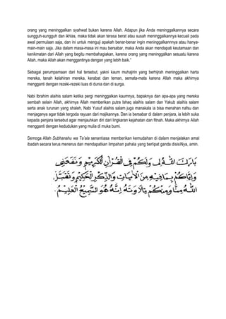 orang yang meninggalkan syahwat bukan karena Allah. Adapun jika Anda meninggalkannya secara
sungguh-sungguh dan ikhlas, maka tidak akan terasa berat atau susah meninggalkannya kecuali pada
awal permulaan saja, dan ini untuk menguji apakah benar-benar ingin meninggalkannnya atau hanya-
main-main saja. Jika dalam masa-masa ini mau bersabar, maka Anda akan mendapati keutamaan dan
kenikmatan dari Allah yang begitu membahagiakan, karena orang yang meninggalkan sesuatu karena
Allah, maka Allah akan menggantinya dengan yang lebih baik.”
Sebagai perumpamaan dari hal tersebut, yakni kaum muhajirin yang berhijrah meninggalkan harta
mereka, tanah kelahiran mereka, kerabat dan teman, semata-mata karena Allah maka akhirnya
mengganti dengan rezeki-rezeki luas di dunia dan di surga.
Nabi Ibrahim alaihis salam ketika pergi meninggalkan kaumnya, bapaknya dan apa-apa yang mereka
sembah selain Allah, akhirnya Allah memberikan putra Ishaq alaihis salam dan Yakub alaihis salam
serta anak turunan yang shaleh, Nabi Yusuf alaihis salam juga manakala ia bisa menahan nafsu dan
menjaganya agar tidak tergoda rayuan dari majikannya. Dan ia bersabar di dalam penjara, ia lebih suka
kepada penjara tersebut agar menjauhkan diri dari lingkaran kejahatan dan fitnah. Maka akhirnya Allah
mengganti dengan kedudukan yang mulia di muka bumi.
Semoga Allah Subhanahu wa Ta’ala senantiasa memberikan kemudahan di dalam menjalakan amal
ibadah secara terus menerus dan mendapatkan limpahan pahala yang berlipat ganda disisiNya, amin.
 