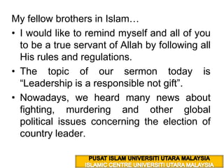 My fellow brothers in Islam… I would like to remind myself and all of you to be a true servant of Allah by following all His rules and regulations.  The topic of our sermon today is “Leadership is a responsible not gift”. Nowadays, we heard many news about  fighting, murdering and other global political issues concerning the election of country leader. PUSAT ISLAM UNIVERSITI UTARA MALAYSIA ISLAMIC CENTRE UNIVERSITI UTARA MALAYSIA 
