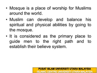 Mosque is a place of worship for Muslims around the world. Muslim can develop and balance his spiritual and physical abilities by going to the mosque. It is considered as the primary place to guide men to the right path and to establish their believe system. PUSAT ISLAM UNIVERSITI UTARA MALAYSIA ISLAMIC CENTRE UNIVERSITI UTARA MALAYSIA 