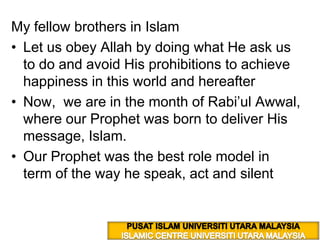 My fellow brothers in Islam  Let us obey Allah by doing what He ask us to do and avoid His prohibitions to achieve happiness in this world and hereafter  Now,  we are in the month of Rabi’ulAwwal, where our Prophet was born to deliver His message, Islam.  Our Prophet was the best role model in term of the way he speak, act and silent PUSAT ISLAM UNIVERSITI UTARA MALAYSIA ISLAMIC CENTRE UNIVERSITI UTARA MALAYSIA 