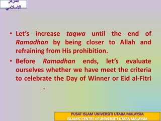 Let’s increase taqwauntil the end of Ramadhanby being closer to Allah and  refraining from His prohibition.Before Ramadhanends, let’s evaluate ourselves whether we have meet the criteria to celebrate the Day of Winner or Eid al-Fitri(عِيدُ الفِطْرِ).المركز الاسلاميPUSAT ISLAM UNIVERSITI UTARA MALAYSIAISLAMIC CENTRE of UNIVERSITI UTARA MALAYSIA