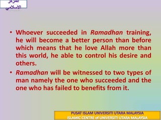 Whoever succeeded in Ramadhantraining, he will become a better person than before  which means that he love Allah more than this world, he able to control his desire and others.Ramadhanwill be witnessed to two types of man namely the one who succeeded and the one who has failed to benefits from it. المركز الاسلاميPUSAT ISLAM UNIVERSITI UTARA MALAYSIAISLAMIC CENTRE of UNIVERSITI UTARA MALAYSIA