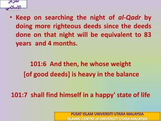المركز الاسلاميKeep on searching the night of al-Qadrby doing more righteous deeds since the deeds done on that night will be equivalent to 83 years and 4 months.{فَأَمَّا مَن ثَقُلَتْ مَوَازِينُهُ}101:6  And then, he whose weight[of good deeds] is heavy in the balance{فَهُوَ فِي عِيشَةٍ رَّاضِيَةٍ}101:7  shall find himself in a happy' state of lifePUSAT ISLAM UNIVERSITI UTARA MALAYSIAISLAMIC CENTRE of UNIVERSITI UTARA MALAYSIA