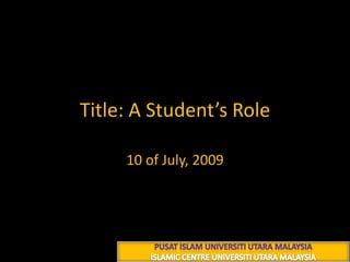 Title: A Student’s Role 10 of July, 2009 PUSAT ISLAM UNIVERSITI UTARA MALAYSIA ISLAMIC CENTRE UNIVERSITI UTARA MALAYSIA 